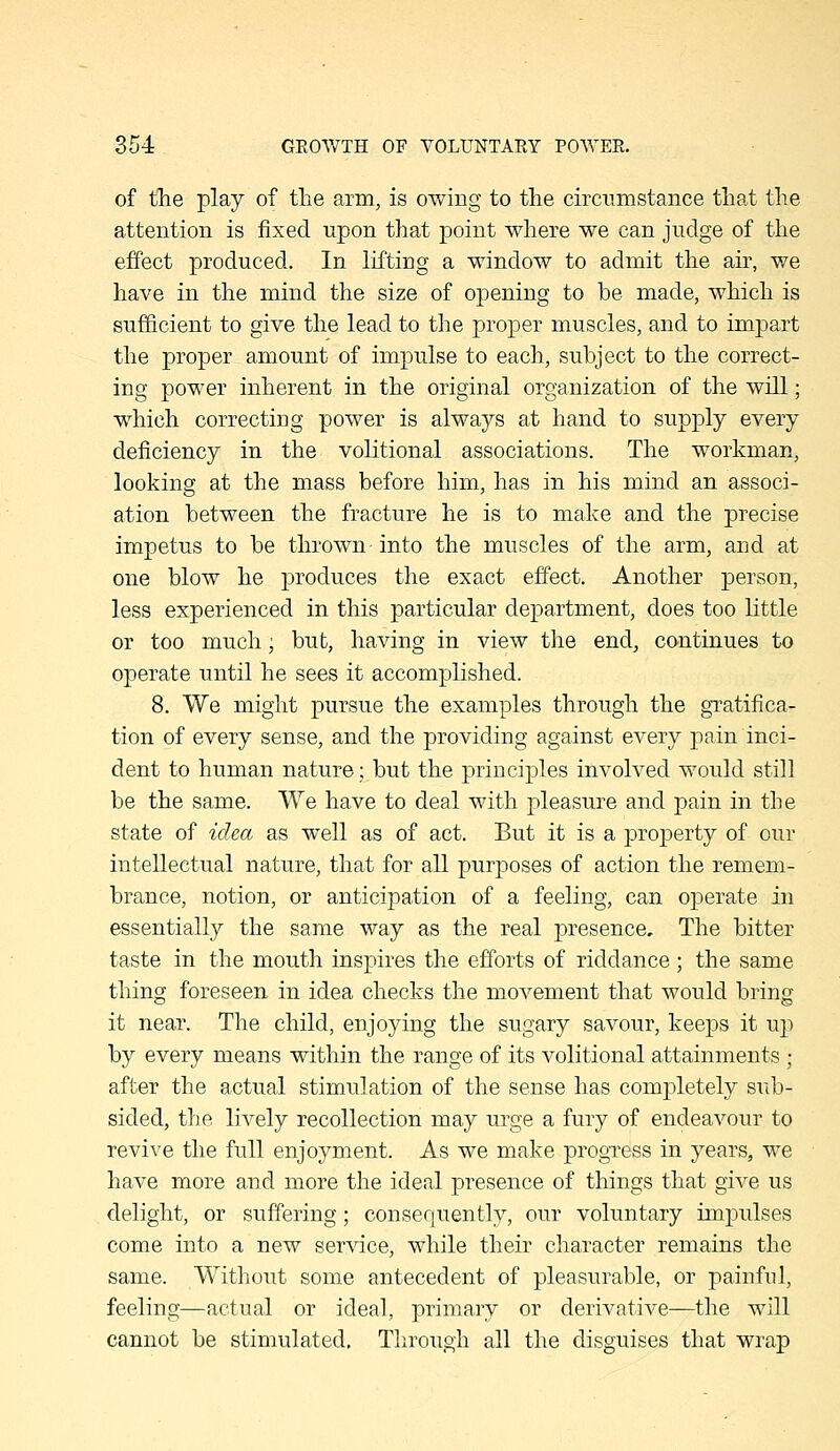 of the play of the arm, is owing to the circumstance that the attention is fixed upon that point where we can judge of the effect produced. In lifting a window to admit the air, we have in the mind the size of opening to be made, which is sufficient to give the lead to the proper muscles, and to impart the proper amount of impulse to each, subject to the correct- ing power inherent in the original organization of the will; which correcting power is always at hand to supply every deficiency in the voKtional associations. The workman, looking at the mass before him, has in his mind an associ- ation between the fracture he is to make and the precise impetus to be thrown into the muscles of the arm, and at one blow he produces the exact effect. Another person, less experienced in this particular department, does too little or too much; but, having in view the end^ continues to operate until he sees it accomplished. 8. We might pursue the examples through the gratifica- tion of every sense, and the providing against every pain inci- dent to human nature; but the principles involved would still be the same. We have to deal with pleasure and pain in the state of idea as well as of act. But it is a property of our intellectual nature, that for all purposes of action the remem- brance, notion, or anticipation of a feeling, can operate in essentially the same way as the real presence. The bitter taste in the mouth inspires the efforts of riddance ; the same thing foreseen in idea checks the movement that would bring it near. The child, enjoying the sugary savour, keeps it up by every means within the range of its volitional attainments ; after the actual stimulation of the sense has completely sub- sided, the lively recollection may urge a fury of endeavour to revive the full enjoyment. As we make progress in years, we have more and more the ideal presence of things that give us delight, or suffering; consequently, our voluntary impulses come into a new service, while their character remains the same. Without some antecedent of pleasurable, or painful, feeling—actual or ideal, primary or derivative—the will cannot be stimulated. Through all the disguises that wrap