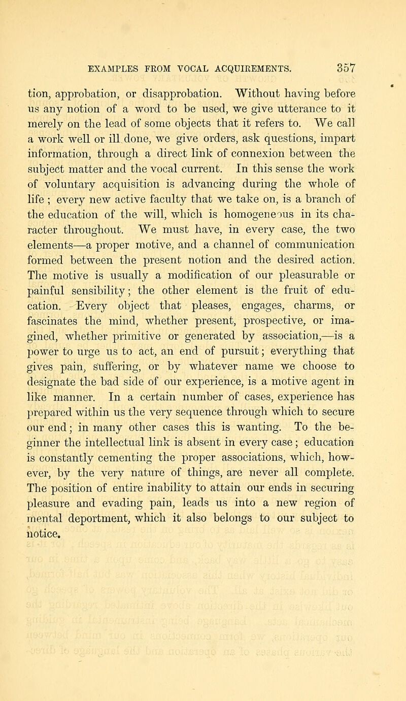 tion, approbation, or disapprobation. Without having before us any notion of a word to be used, we give utterance to it merely on the lead of some objects that it refers to. We call a work well or ill done, we give orders, ask questions, impart information, through a direct link of connexion between the subject matter and the vocal current. In this sense the work of voluntary acquisition is advancing during the whole of life ; every new active faculty that we take on, is a branch of the education of the will, which is homogeneous in its cha- racter throughout. We must have, in every case, the two elements—a proper motive, and a channel of communication formed between the present notion and the desired action. The motive is usually a modification of our pleasurable or painful sensibility; the other element is the fruit of edu- cation. -Every object that pleases, engages, charms, or fascinates the mind, whether present, prospective, or ima- gined, whether primitive or generated by association,—is a power to urge us to act, an end of pursuit; everything that gives pain, suffering, or by whatever name we choose to designate the bad side of our experience, is a motive agent in like manner. In a certain number of cases, experience has prepared within us the very sequence through which to secure our end; in many other cases this is wanting. To the be- ginner the intellectual link is absent in every case; education is constantly cementing the proper associations, which, how- ever, by the very nature of things, are never all complete. The position of entire inability to attain our ends in securing pleasure and evading pain, leads us into a new region of mental deportment, which it also belongs to our subject to notice.