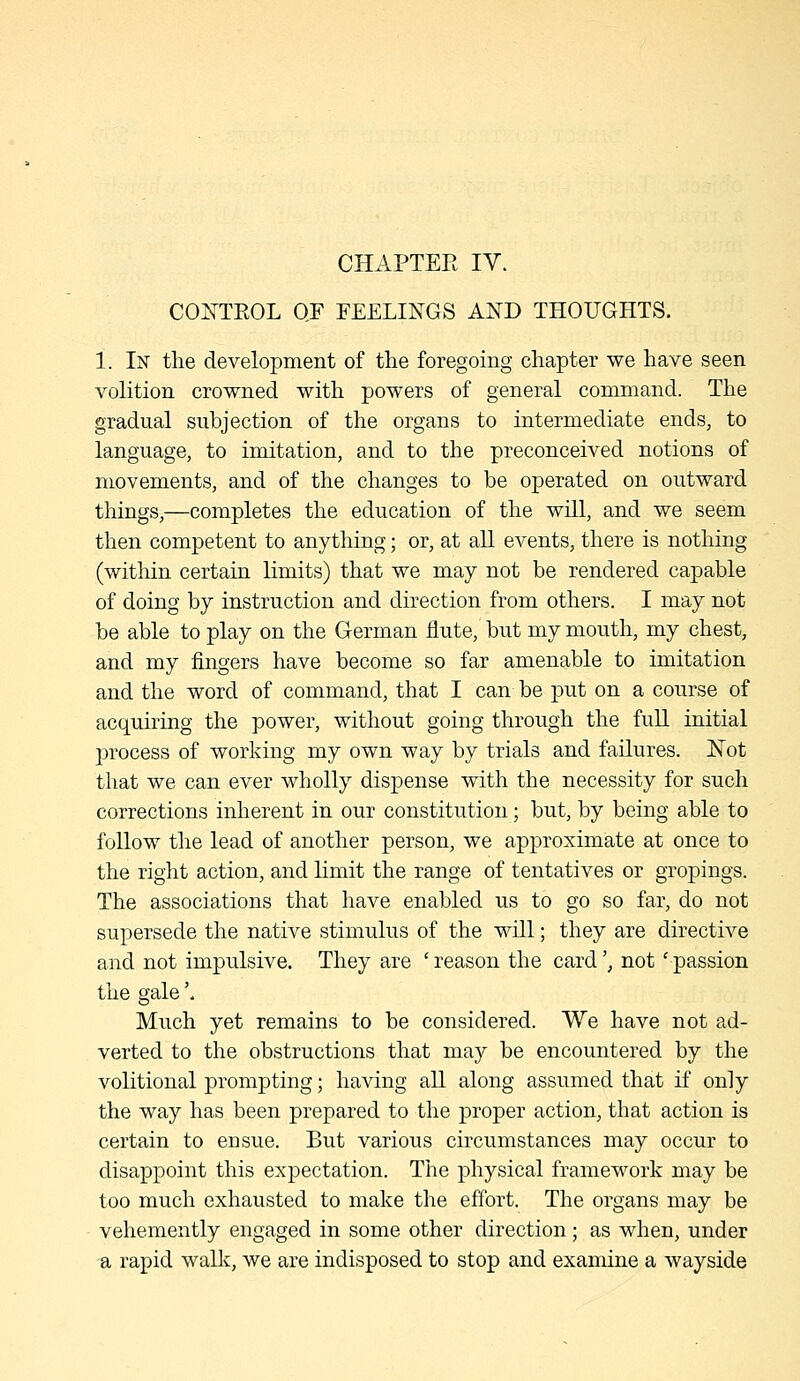 CHAPTEE IV. COITTROL OF FEELINGS AND THOUGHTS. 1. In the development of the foregoing chapter we have seen volition crowned with powers of general command. The gradual subjection of the organs to intermediate ends, to language, to imitation, and to the preconceived notions of movements, and of the changes to be operated on outward things,—completes the education of the will, and we seem then competent to anything; or, at all events, there is nothing (within certain limits) that we may not be rendered capable of doing by instruction and direction from others. I may not be able to play on the German jflute, but my mouth, my chest, and my fingers have become so far amenable to imitation and the word of command, that I can be put on a course of acquiring the power, without going through the full initial process of working my own way by trials and failures. Not that we can ever wholly dispense with the necessity for such corrections inherent in our constitution; but, by being able to follow the lead of another person, we approximate at once to the right action, and limit the range of tentatives or gropings. The associations that have enabled us to go so far, do not supersede the native stimulus of the will; they are directive and not impulsive. They are 'reason the card', not 'passion the gale'. Much yet remains to be considered. We have not ad- verted to the obstructions that may be encountered by the volitional prompting; having all along assumed that if only the way has been prepared to the proper action, that action is certain to ensue. But various circumstances may occur to disappoint this expectation. The physical framework may be too much exhausted to make the effort. The organs may be vehemently engaged in some other direction; as when, under a rapid walk, we are indisposed to stop and examine a wayside