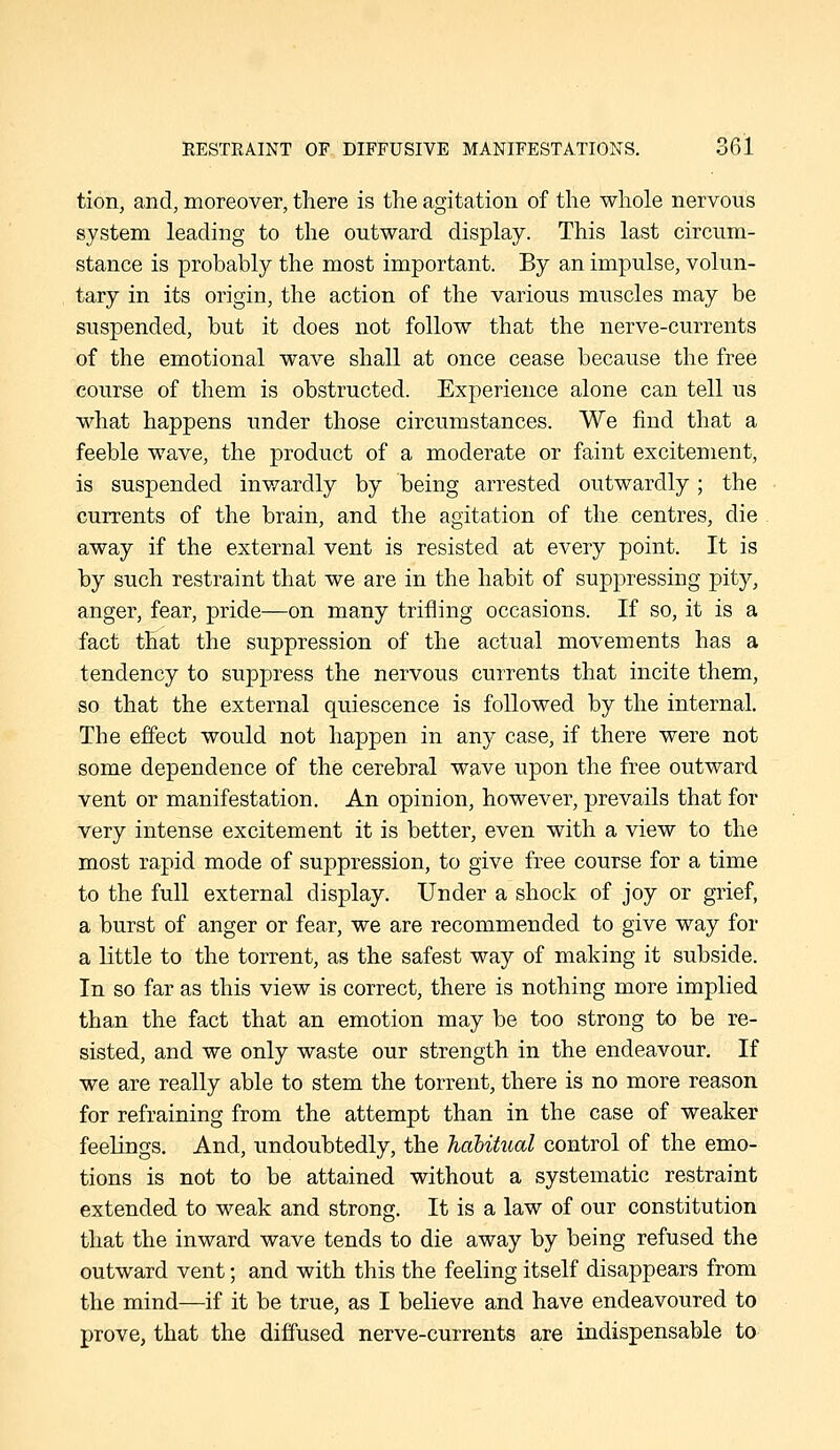 tion, and, moreover, there is the agitation of the whole nervous system leading to the outward display. This last circum- stance is probably the most important. By an impulse, volun- tary in its origin, the action of the various muscles may be suspended, but it does not follow that the nerve-currents of the emotional wave shall at once cease because the free course of them is obstructed. Experience alone can tell us what happens under those circumstances. We find that a feeble wave, the product of a moderate or faint excitement, is suspended inwardly by being arrested outwardly; the currents of the brain, and the agitation of the centres, die away if the external vent is resisted at every point. It is by such restraint that we are in the habit of suppressing pity, anger, fear, pride—on many trifling occasions. If so, it is a fact that the suppression of the actual movements has a tendency to suppress the nervous currents that incite them, so that the external quiescence is followed by the internal. The effect would not happen in any case, if there were not some dependence of the cerebral wave upon the free outward vent or manifestation. An opinion, however, prevails that for very intense excitement it is better, even with a view to the most rapid mode of suppression, to give free course for a time to the full external display. Under a shock of joy or grief, a burst of anger or fear, we are recommended to give way for a little to the torrent, as the safest way of making it subside. In so far as this view is correct, there is nothing more implied than the fact that an emotion may be too strong to be re- sisted, and we only waste our strength in the endeavour. If we are really able to stem the torrent, there is no more reason for refraining from the attempt than in the case of weaker feelings. And, undoubtedly, the haUtual control of the emo- tions is not to be attained without a systematic restraint extended to weak and strong. It is a law of our constitution that the inward wave tends to die away by being refused the outward vent; and with this the feeling itself disappears from the mind—if it be true, as I believe and have endeavoured to prove, that the diffused nerve-currents are indispensable to