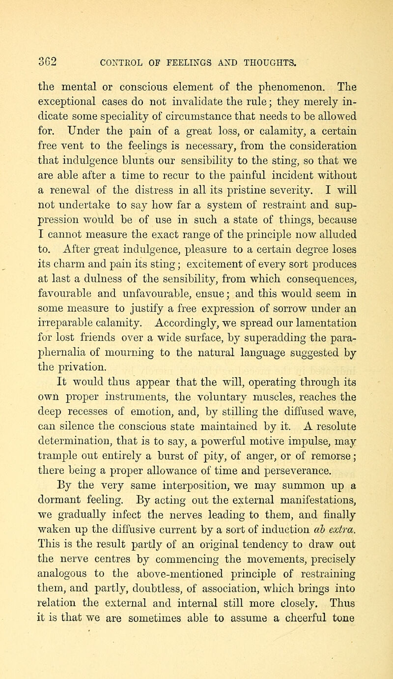 the mental or conscious element of the phenomenon. The exceptional cases do not invalidate the rule; they merely in- dicate some speciality of circumstance that needs to be allowed for. Under the pain of a great loss, or calamity, a certain free vent to the feelings is necessary, from the consideration that indulgence blunts our sensibility to the sting, so that we are able after a time to recur to the painful incident without a renewal of the distress in all its pristine severity. I will not undertake to say how far a system of restraint and sup- pression would be of use in such a state of things, because I cannot measure the exact range of the principle now alluded to. After great indulgence, pleasure to a certain degree loses its charm and pain its sting; excitement of every sort produces at last a dulness of the sensibility, from which consequences, favourable and unfavourable, ensue; and this would seem in some measure to justify a free expression of sorrow under an irreparable calamity. Accordingly, we spread our lamentation for lost friends over a wide surface, by superadding the para- phernalia of mourning to the natural language suggested by the privation. It would thus appear that the will, operating through its own proper instruments, the voluntary muscles, reaches the deep recesses of emotion, and, by stilling the diffused wave, can silence the conscious state maintained by it. A resolute determination, that is to say, a powerful motive impulse, may trample out entirely a burst of pity, of anger, or of remorse; there being a proper allowance of time and perseverance. By the very same interposition, we may summon up a dormant feeling. By acting out the external manifestations, we gradually infect the nerves leading to them, and finally waken up the diffusive current by a sort of induction ah extra. This is the result partly of an original tendency to draw out the nerve centres by commencing the movements, precisely analogous to the above-mentioned principle of restraining them, and partly, doubtless, of association, which brings into relation the external and internal still more closely. Thus it is that we are sometimes able to assume a cheerful tone