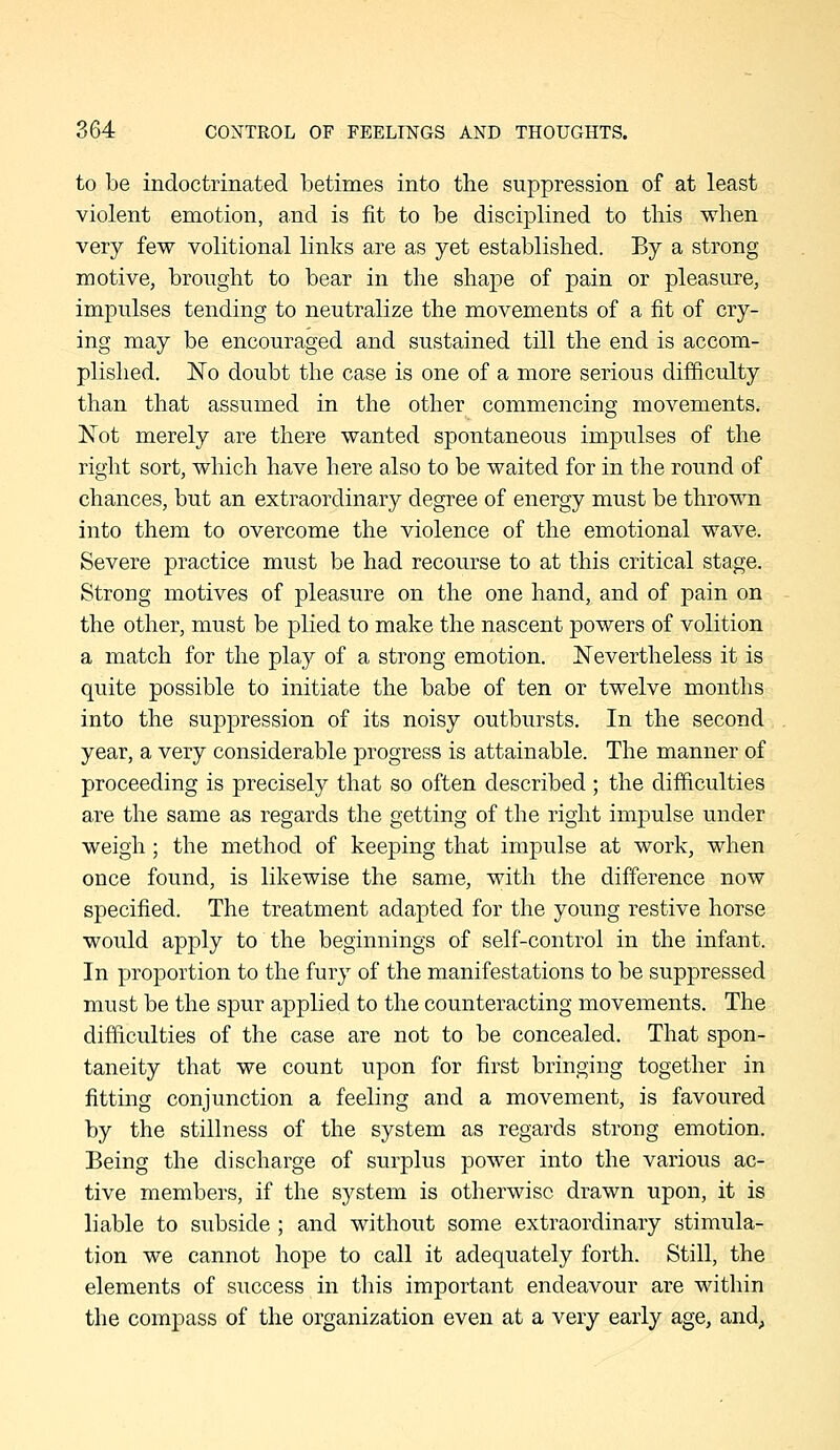 to be indoctrinated betimes into the suppression of at least violent emotion, and is fit to be disciplined to this when very few volitional links are as yet established. By a strong motive, brought to bear in the shape of pain or pleasure, impulses tending to neutralize the movements of a fit of cry- ing may be encouraged and sustained till the end is accom- plished. No doubt the case is one of a more serious difficulty than that assumed in the other commencing movements. Not merely are there wanted spontaneous impulses of the right sort, which have here also to be waited for in the round of chances, but an extraordinary degree of energy must be thrown into them to overcome the violence of the emotional wave. Severe practice must be had recourse to at this critical stage. Strong motives of pleasure on the one hand, and of pain on the other, must be plied to make the nascent powers of volition a match for the play of a strong emotion. Nevertheless it is quite possible to initiate the babe of ten or twelve months into the suppression of its noisy outbursts. In the second year, a very considerable progress is attainable. The manner of proceeding is precisely that so often described ; the difficulties are the same as regards the getting of the right impulse under weigh; the method of keeping that impulse at work, when once found, is likewise the same, with the difference now specified. The treatment adapted for the young restive horse would apply to the beginnings of self-control in the infant. In proportion to the fury of the manifestations to be suppressed must be the spur applied to the counteracting movements. The difficulties of the case are not to be concealed. That spon- taneity that we count upon for first bringing together in fitting conjunction a feeling and a movement, is favoured by the stillness of the system as regards strong emotion. Being the discharge of surplus power into the various ac- tive members, if the system is otherwise drawn upon, it is liable to subside ; and without some extraordinary stimula- tion we cannot hope to call it adequately forth. Still, the elements of success in this important endeavour are within the compass of the organization even at a very early age, and,,