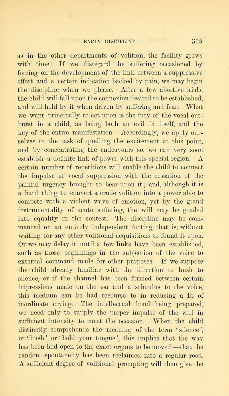 as in the other departments of volition, the facility grows with time. If we disregard the suffering occasioned by forcing on the development of the link between a suppressive effort and a certain indication backed by pain, we may begin the discipline when we please. After a few abortive trials, the child will fall upon the connexion desired to be established, and will hold by it when driven by suffering and fear. What we want principally to act upon is the fury of the vocal out- burst in a child, as being both an evil in itself, and the key of the entire manifestation. Accordingly, we apply our- selves to the task of quelling the excitement at this point, and by concentrating the endeavours so, we can very soon establish a definite link of power with this special region. A certain number of repetitions will enable the child to connect the impulse of vocal suppression with the cessation of the painful urgency brought to bear upon it; and, although it is a hard thing to convert a crude voHtion into a power able to compete with a violent wave of emotion, yet by the grand instrumentality of acute suffering, the will may be goaded into equahty in the contest. The discipline may be com- menced on an entirely independent footing, that is, without waiting for any other volitional acquisitions to found it upon. Or we may delay it until a few links have been established, such as those beginnings in the subjection of the voice to external command made for other purjDOses. If we suppose the child already familiar with the direction to hush to silence, or if the channel has been formed between certain impressions made on the ear and a stimulus to the voice, this medium can be had recourse to in reducing a fit of inordinate crying. The intellectual bond being prepared, we need only to supply the proper impulse of the will in sufficient intensity to meet the occasion. When the child distinctly comprehends the meaning of the term ' silence', or ' hush', or ' hold your tongue', this implies that the way has been laid open to the exact organs to be moved,—that the random spontaneity has been reclaimed into a regular road. A sufficient degree of volitional prompting will then give the