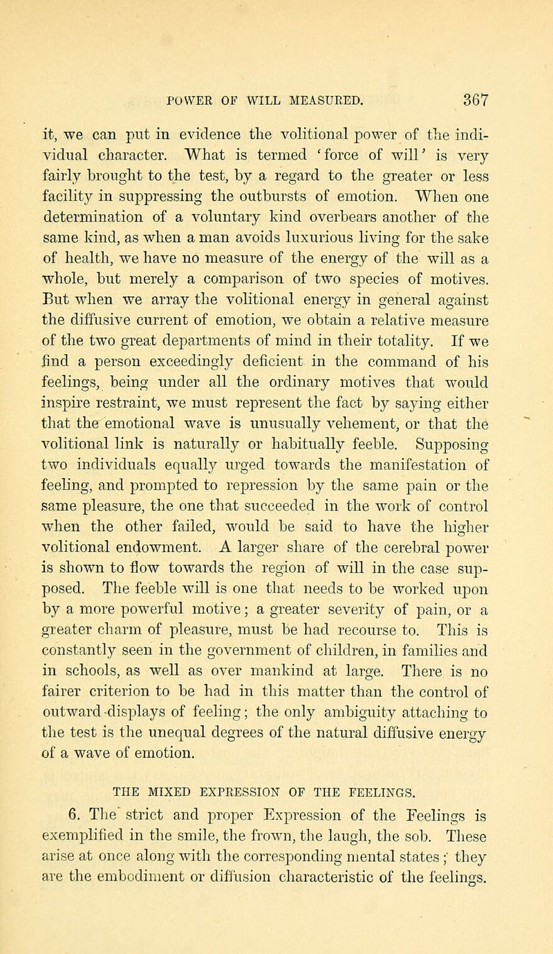 it, we can put in evidence the volitional power of tlie indi- vidual character. What is termed 'force of will' is very fairly brought to the test, by a regard to the greater or less facility in suppressing the outbursts of emotion. When one determination of a voluntary kind overbears another of the same kind, as when a man avoids luxurious living for the sake of health, we have no measure of the energy of the will as a whole, but merely a comparison of two species of motives. But when we array the volitional energy in general against the diffusive current of emotion, we obtain a relative measure of the two great departments of mind in their totality. If we find a person exceedingly deficient in the command of his feelings, being under all the ordinary motives that would inspire restraint, we must represent the fact by saying either that the^ emotional wave is unusually vehement, or that the volitional link is naturally or habitually feeble. Supposing two individuals equally urged towards the manifestation of feeling, and prompted to repression by the same pain or the same pleasure, the one that succeeded in the work of control when the other failed, would be said to have the higher volitional endowment. A larger share of the cerebral power is shown to flow towards the region of will in the case sup- posed. The feeble will is one that needs to be worked upon by a more powerful motive; a greater severity of pain, or a greater charm of pleasure, must be had recourse to. This is constantly seen in the government of children, in families and in schools, as well as over mankind at large. There is no fairer criterion to be had in this matter than the control of outward -displays of feeling; the only ambiguity attaching to the test is the unequal degrees of the natural diffusive energy of a wave of emotion. THE MIXED EXPEESSION OF THE FEELINGS. 6. The strict and proper Expression of the Feelings is exemplified in the smile, the frown, the laugh, the sob. These arise at once along with the corresponding mental states; they are the embodiment or diffusion characteristic of the feelings.