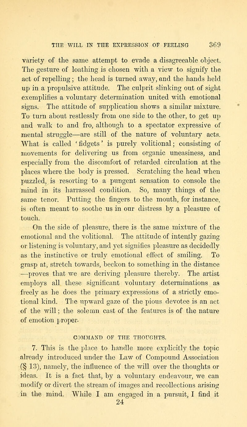 variety of the same attempt to evade a disagreeable object. The gesture of loathing is chosen with a view to signify the act of repelling; the head is turned away, and the hands held up in a propulsive attitude. The culprit slinking out of sight exemplifies a voluntary determination united with emotional signs. The attitude of supplication shows a similar mixture. To turn about restlessly from one side to the other, to get up and walk to and fro, although to a spectator expressive of mental struggle—are still of the nature of voluntary acts. What is called ' fidgets' is purely volitional; consisting of movements for delivering us from organic uneasiness, and especially from the discomfort of retarded circulation at the places where the body is pressed. Scratching the head when puzzled, is resorting to a pungent sensation to console the mind in its harrassed condition. So, many things of the same tenor. Putting the fingers to the mouth, for instance, is often meant to soothe us in our distress by a pleasure of touch. On the side of pleasure, there is the same mixture of the emotional and the volitional. The attitude of intently gazing or listening is voluntary, and yet signifies pleasure as decidedly as the instinctive or truly emotional effect of smiling. To grasp at, stretch towards, beckon to something in the distance —proves that we are deriving pleasure thereby. The artist employs all these significant voluntary determinations as freely as he does the primary expressions of a strictly emo- tional kind. The upward gaze of the pious devotee is an act of the will; the solemn cast of the features is of the nature of emotion proper. COMMAND OF THE THOUGHTS. 7. This is the place to handle more explicitly the topic already introduced under the Law of Compound Association (§ 13), namely, the influence of the will over the thoughts or ideas. It is a fact that, by a voluntary endeavour, we can modify or divert the stream of images and recollections arising in the mind. While I am engaged in a pursuit, I find it 24