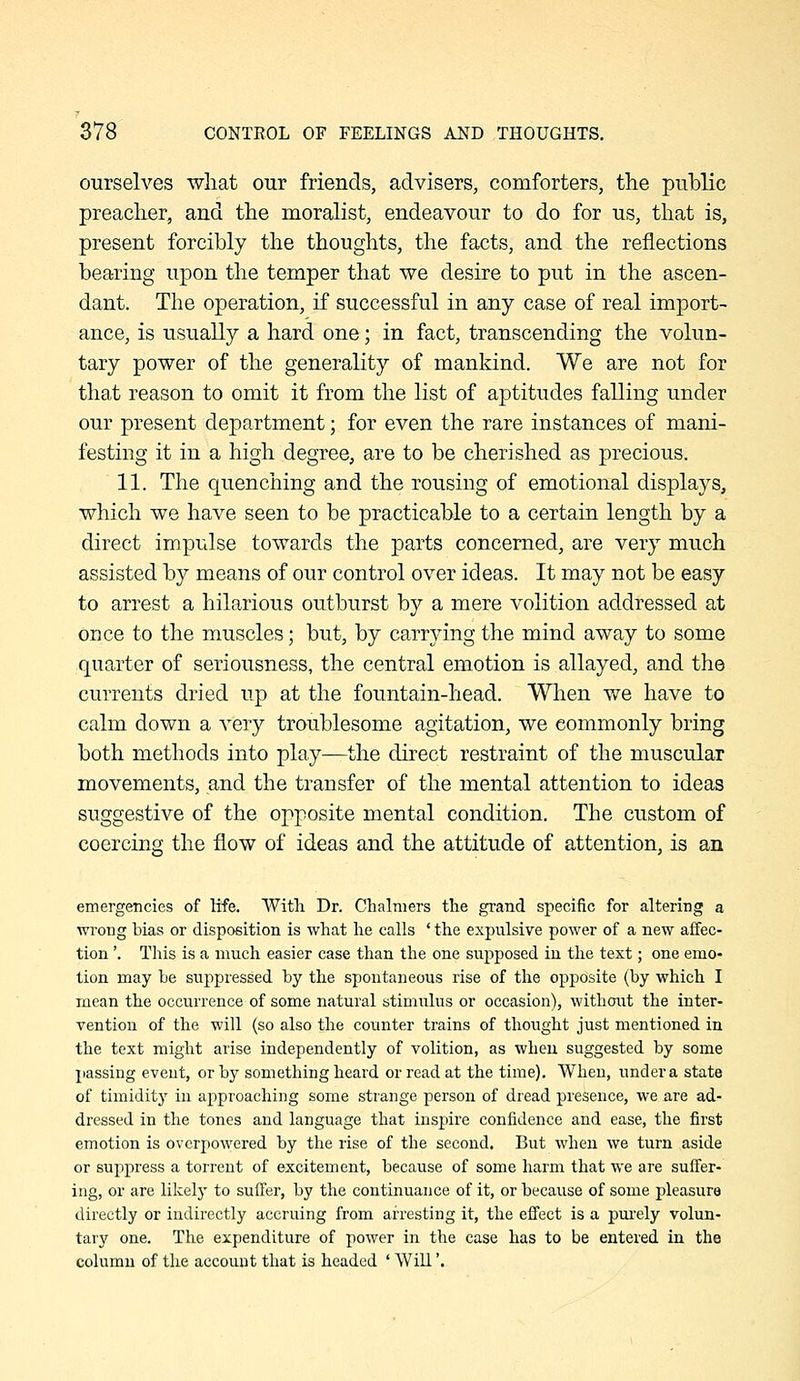 ourselves wliat our friends, advisers, comforters, the public preaclier, and the moralist, endeavour to do for us, that is, present forcibly the thoughts, the facts, and the reflections bearing upon the temper that we desire to put in the ascen- dant. The operation, if successful in any case of real import- ance, is usually a hard one; in fact, transcending the volun- tary power of the generality of mankind. We are not for that reason to omit it from the list of aptitudes falling under our present department; for even the rare instances of mani- festing it in a high degree, are to be cherished as precious. 11. The quenching and the rousing of emotional displays, which we have seen to be practicable to a certain length by a direct impulse towards the parts concerned, are very much assisted by means of our control over ideas. It may not be easy to arrest a hilarious outburst by a mere volition addressed at once to the muscles; but, by carrying the mind away to some quarter of seriousness, the central emotion is allayed, and the currents dried up at the fountain-head. When we have to calm down a very troublesome agitation, we commonly bring both methods into play—the direct restraint of the muscular movements, and the transfer of the mental attention to ideas suggestive of the opposite mental condition. The custom of coercing the flow of ideas and the attitude of attention, is an emergencies of life. With Dr. Chalmers the grand specific for altering a wrong bias or disposition is what he calls ' the expulsive power of a new affec- tion '. This is a much easier case than the one supposed in the text; one emo- tion may be suppressed by the spontaneous rise of the opposite (by which I mean the occurrence of some natural stimulus or occasion), M'ithout the inter- vention of the will (so also the counter trains of thought just mentioned in the text might arise independently of volition, as when suggested by some passing event, or by something heard or read at the time). When, under a state of timidity in approaching some strange person of dread presence, we are ad- dressed in the tones and language that inspire confidence and ease, the first emotion is overpowered by the rise of the second. But when we turn aside or suppress a torrent of excitement, because of some harm that we are suffer- ing, or are likelj' to suffer, by the continuance of it, or because of some pleasure directly or indirectly accruing from arresting it, the effect is a pm-ely volun- tary one. The expenditure of power in the case has to be entered in the column of the account that is headed ' Will'.