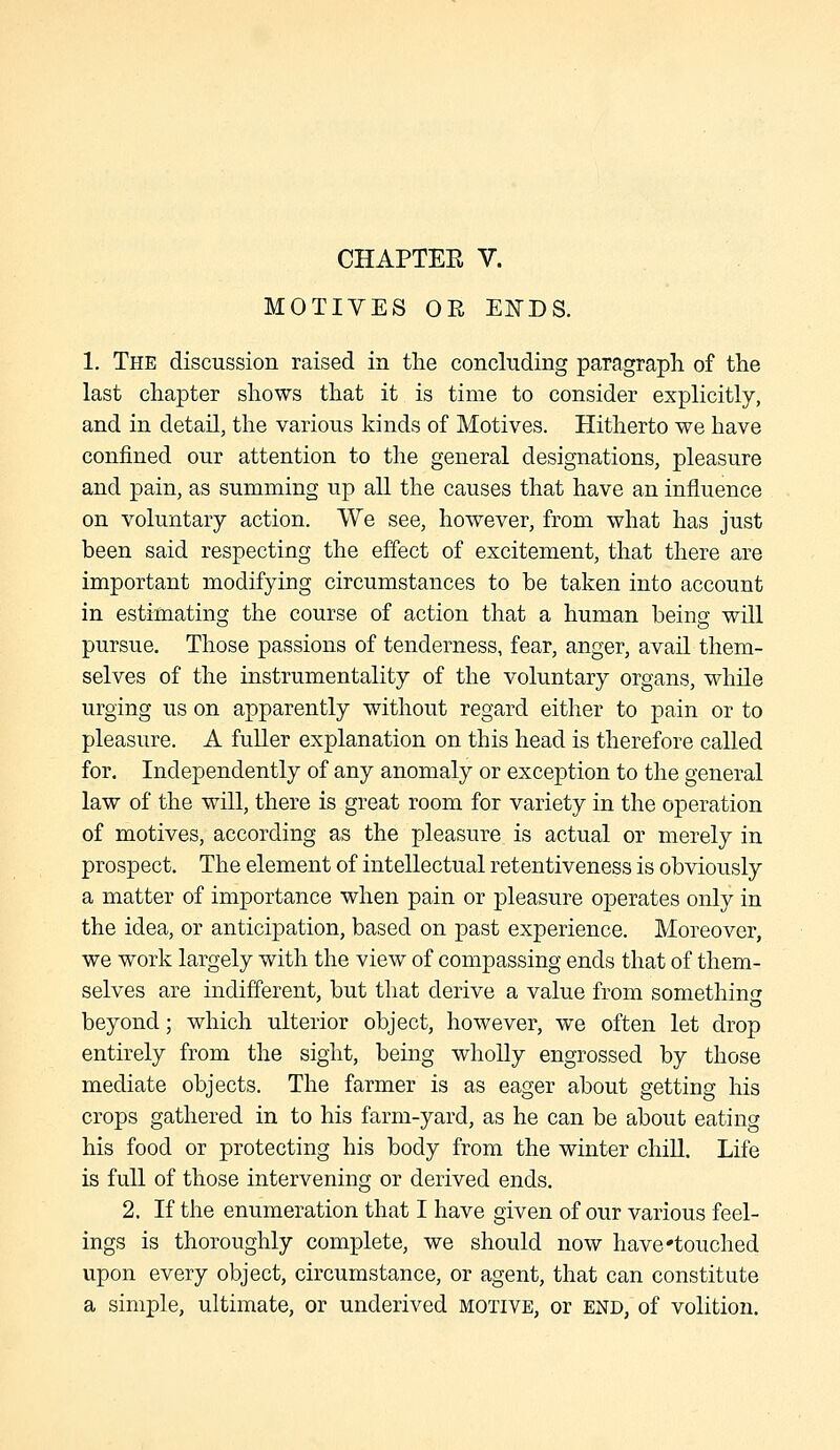 CHAPTER V. MOTIVES OE EITDS. 1. The discussion raised in the concluding paragraph of the last chapter shows that it is time to consider explicitly, and in detail, the various kinds of Motives. Hitherto we have confined our attention to the general designations, pleasure and pain, as summing up all the causes that have an influence on voluntary action. We see, however, from what has just been said respecting the effect of excitement, that there are important modifying circumstances to be taken into account in estimating the course of action that a human being will pursue. Those passions of tenderness, fear, anger, avail them- selves of the instrumentality of the voluntary organs, while urging us on apparently without regard either to pain or to pleasure. A fuller explanation on this head is therefore called for. Independently of any anomaly or exception to the general law of the will, there is great room for variety in the operation of motives, according as the pleasure is actual or merely in prospect. The element of intellectual retentiveness is obviously a matter of importance when pain or pleasure operates only in the idea, or anticipation, based on past experience. Moreover, we work largely with the view of compassing ends that of them- selves are indifferent, but that derive a value from somethin<z beyond; which ulterior object, however, we often let drop entirely from the sight, being wholly engrossed by those mediate objects. The farmer is as eager about getting his crops gathered in to his farm-yard, as he can be about eating his food or protecting his body from the winter chill. Life is full of those intervening or derived ends. 2. If the enumeration that I have given of our various feel- ings is thoroughly complete, we should now have'touched upon every object, circumstance, or agent, that can constitute a simple, ultimate, or underived motive, or end, of volition.