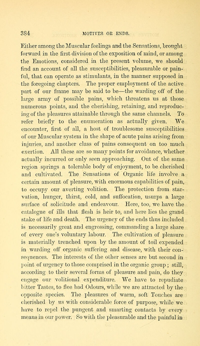 Either among the Muscular feelings and the Sensations, brought forward in the first division of the exposition of mind, or among the Emotions, considered in the present volume, we should find an account of all the susceptibilities, pleasurable or pain- ful, that can operate as stimulants, in the manner supposed in the foregoing chapters. The proper employment of the active part of our frame may be said to be—the warding off of the large army of possible pains, which threatens us at those numerous points, and the cherishing, retaining, and reproduc- ing of the pleasures attainable through the same channels. To refer briefly to the enumeration as actually given. We encounter, first of all, a host of troublesome susceptibilities of our Muscular system in the shape of acute pains arising from injuries, and another class of pains consequent on too much exertion. All these are so many points for avoidance, whether actually incurred or only seen approaching. Out of the same region springs a tolerable body of enjoyment, to be cherished and cultivated. The Sensations of Organic life involve a certain amount of pleasure, with enormous capabilities of pain, to occupy our averting volition. The protection from star- vation, hunger, thirst, cold, and sufibcation, usurps a large surface of solicitude and endeavour. Here, too, we have the catalogue of ills that flesh is heir to, and here lies the grand stake of life and death. The urgency of the ends thus included is necessarily great and engrossing, commanding a large share of every one's voluntary labour. The cultivation of pleasure is materially trenched upon by the amount of toil expended in warding off organic suffering and disease, with their con- sef|uences. The interests of the other senses are but second in point of urgency to those comprised in the organic group; still, according to their several forms of pleasure and pain, do they engage our volitional expenditure. We have to repudiate bitter Tastes, to flee bad Odours, while we are attracted by the opposite species. The pleasures of warm, soft Touches are cherished by us with considerable force of purpose, while we have to repel the pungent and smarting contacts by every means in our power. So with the pleasurable and the painful in