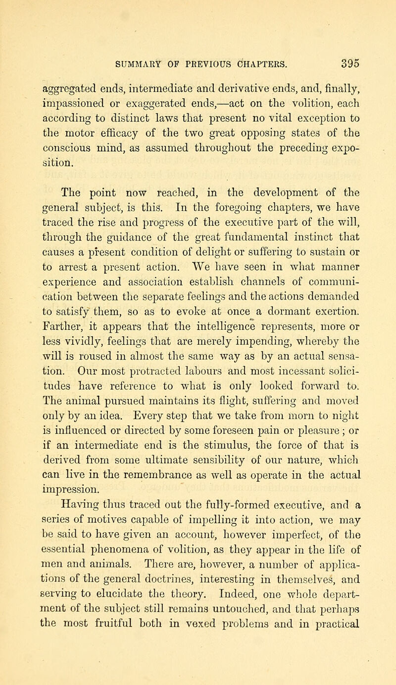 aggregated ends, intermediate and derivative ends, and, finally, impassioned or exaggerated ends,—act on the volition, each according to distinct laws that present no vital exception to the motor efficacy of the two great opposing states of the conscious mind, as assumed throughout the preceding expo- sition. The point now reached, in the development of the general subject, is this. In the foregoing chapters, we have traced the rise and progress of the executive part of the will, through the guidance of the great fundamental instinct that causes a present condition of delight or suffering to sustain or to arrest a present action. We have seen in what manner experience and association establish channels of communi- cation between the separate feelings and the actions demanded to satisfy them, so as to evoke at once a dormant exertion. Farther, it appears that the intelligence represents, more or less vividly, feelings that are merely impending, whereby the will is roused in almost the same way as by an actual sensa- tion. Our most protracted labours and most incessant solici- tudes have reference to what is only looked forward to. The animal pursued maintains its flight, suffering and moved only by an idea. Every step that we take from morn to night is influenced or directed by some foreseen pain or pleasure ; or if an intermediate end is the stimulus, the force of that is derived from some ultimate sensibility of our nature, which can live in the remembrance as well as operate in the actual impression. Having thus traced out the fully-formed executive, and a aeries of motives capable of impelling it into action, we may be said to have given an account, however imperfect, of the essential phenomena of volition, as they appear in the life of men and animals. There are, however, a number of applica- tions of the general doctrines, interesting in themselves, and serving to elucidate the theory. Indeed, one whole depart- ment of the subject still remains untouclied, and that perhaps the most fruitful both in vexed problems and in practical