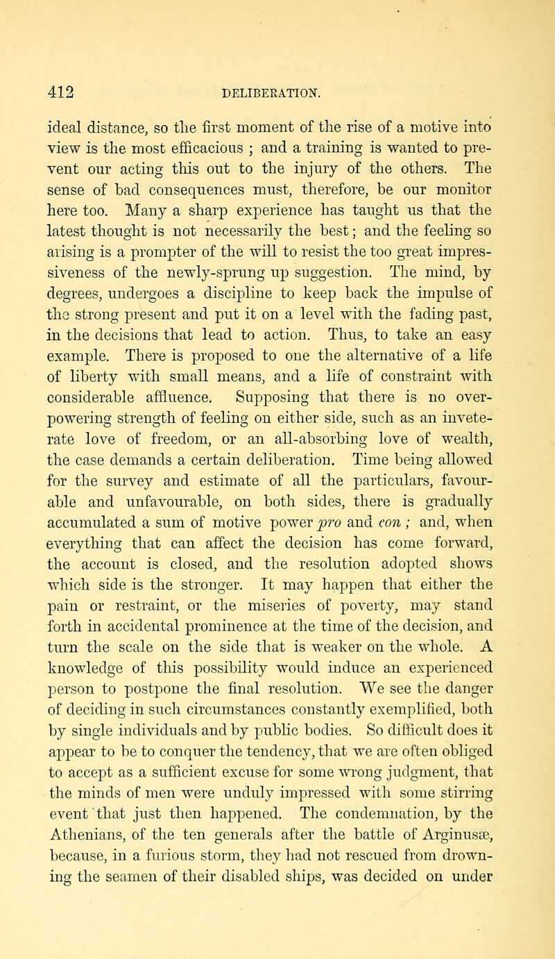 ideal distance, so the first moment of the rise of a motive into view is the most efficacious ; and a training is wanted to pre- vent our acting tliis out to the injury of the others. The sense of bad consequences must, therefore, be our monitor here too. Many a sharp experience has taught us that the latest thought is not necessarily the best; and the feeling so arising is a prompter of the will to resist the too great impres- siveness of the newly-sprung up suggestion. The mind, by degrees, undergoes a discipline to keep back the impulse of the strong present and put it on a level with the fading past, in the decisions that lead to action. Thus, to take an easy example. There is proposed to one the alternative of a life of liberty with small means, and a life of constraint with considerable affluence. Supposing that there is. no over- powering strength of feeling on either side, such as an invete- rate love of freedom, or an all-absorbing love of wealth, the case demands a certain deliberation. Time being allowed for the survey and estimate of all the particulars, favour- able and unfavourable, on both sides, there is gradually accumulated a sum of motive power pro and con ; and, when everything that can affect the decision has come forward, the account is closed, and the resolution adopted shows which side is the stronger. It may happen that either the pain or restraint, or the miseries of poverty, may stand forth in accidental prominence at the time of the decision, and turn the scale on the side that is weaker on the whole. A knowledge of this possibility would induce an experienced person to postpone the final resolution. We see the danger of deciding in such circumstances constantly exemplified, both by single individuals and by pubhc bodies. So difficult does it appear to be to conquer the tendency, that we are often obliged to accept as a sufficient excuse for some wi'ong judgment, that the minds of men were unduly impressed with some stirring event' that just then happened. The condemnation, by the Athenians, of the ten generals after the battle of Arginusse, because, in a furious storm, they had not rescued from drown- ing the seamen of their disabled ships, was decided on under