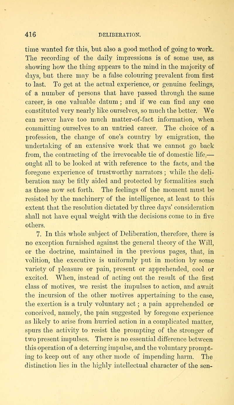 time wanted for this, but also a good method of going to work. The recording of the daily impressions is of some use, as showing how the thing appears to the mind in the majority of days, but there may be a false colouring prevalent from first to last. To get at the actual experience, or genuine feelings, of a number of persons that have passed through the same career, is one valuable datum; and if we can find any one constituted very nearly like ourselves, so much the better. We can never have too much matter-of-fact information, when committing ourselves to an untried career. The choice of a profession, the change of one's country by emigration, the undertaking of an extensive work that we cannot go back from, the contracting of the irrevocable tie of domestic life,— ought all to be looked at with reference to the facts, and the foregone experience of trustworthy narrators ; while the deli- beration may be fitly aided and protected by formalities such as those now set forth. The feelings of the moment must be resisted by the machinery of the intelligence, at least to this extent that the resolution dictated by three days' consideration shall not have equal weight with the decisions come to in five others. 7. In this whole subject of Deliberation, therefore, there is no exception furnished against the general theory of the Will, or the doctrine, maintained in the previous pages, that, in volition, the executive is uniformly put in motion by some variety of pleasure or pain, present or apprehended, cool or excited. When, instead of acting out the result of the first class of motives, we resist the impulses to action, and await the incursion of the other motives appertaining to the case, the exertion is a truly voluntary act; a pain apprehended or conceived, namely, the pain suggested by foregone experience as likely to arise from hurried action in a complicated matter, spurs the activity to resist the prompting of the stronger of two present impulses. There is no essential difference between this operation of a deterring impulse, and the voluntary prompt- ing to keep out of any other mode of impending harm. The distinction lies in the highly intellectual character of the sen-