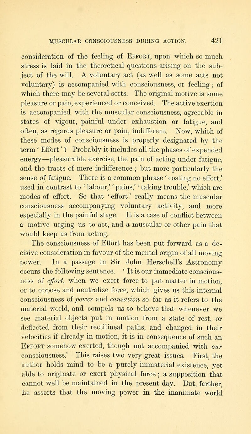 consideration of tlie feeling of Effort, upon wiiich so much stress is laid in the theoretical questions arising on the sub- ject of the will. A voluntary act (as well as some acts not voluntary) is accompanied with consciousness, or feeling; of which there may be several sorts. The original motive is some pleasure or pain, experienced or conceived. The active exertion is accompanied with the muscular consciousness, agreeable in states of vigour, painful under exhaustion or fatigue, and often, as regards pleasure or pain, indifferent. Now, which of these modes of consciousness is properly designated by the term' Effort' ? Probably it includes all the phases of expended energy—pleasurable exercise, the pain of acting under fatigue, and the tracts of mere indifference ; but more particularly the sense of fatigue. There is a common phrase ' costing no effort,' used in contrast to ' labour,'' pains,'' taking trouble,' which are modes of effort. So that ' effort' really means the muscular consciousness accompanying voluntary activity, and more especially in the painful stage. It is a case of conflict between a motive urging us to act, and a muscular or other pain that would keep us from acting. The consciousness of Effort has been put forward as a de- cisive consideration in favour of the mental origin of all moving power. In a passage in Sir John Herschell's Astronomy occurs the following sentence. ' It is our immediate conscious- ness of effort, when we exert force to put matter in motion, or to oppose and neutralize force, which gives us this internal consciousness of -power and causation so far as it refers to the material world, and compels us to believe that whenever we see material objects put in motion from a state of rest, or deflected from their rectilineal paths, and changed in their velocities if already in motion, it is in consequence of such an Effort somehow exerted, though not accompanied with our consciousness.' This raises two very great issues. First, the author holds mind to be a purely immaterial existence, yet able to originate or exert physical force; a supposition that cannot well be maintained in the present day. But, farther, he asserts that the moving power in the inanimate world