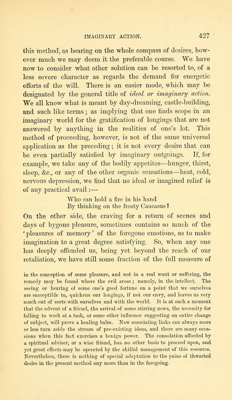 IMAGINARY ACTION. ■42? this method, as bearing on the whole compass of desires, how- ever much we may deem it the preferable course. We have now to consider what other solution can be resorted to, of a less severe character as regards the demand for energetic efforts of the wiU. There is an easier mode, which may be designated by the general title of ideal or imaginary action. We all know what is meant by day-dreaming, castle-building, and such like terms; as implying that one finds scope in an imaginary world for the gratification of longings that are not answered by anything in the realities of one's lot. This method of proceeding, however, is not of the same universal application as the preceding; it is not every desire that can be even partially satisfied by imaginary outgoings. If, for example, we take any of the bodily appetites-—hunger, thirst, sleep, &c., or any of the other organic sensations—heat, cold, nervous depression, we find that no ideal or imagined relief is of any practical avail:— Who can hold a fire in his hand By thinking on the frosty Caucasus ? On the other side, the craving for a return of scenes and days of bygone pleasure, sometimes contains so much of the ' pleasures of memory' of the foregone emotions, as to make imagination to a great degree satisfying. So, when any one has deeply offended us, being yet beyond the reach of our retaliation, we have still some fraction of the full measure of in the conception of some pleasure, and not in a real want or suffering, the remedy may be found where the evil arose; namely, in the intellect. The seeing or hearing of some one's good fortune on a point that we ourselves are susceptible to, quickens our longings, if not our envy, and leaves us very much out of sorts with ourselves and with the Avorld. It is at such a moment that the advent of a friend, the arrival of some stirring news, the necessity for falling to work at a task, or some other influence suggesting an entire change of subject, will prove a healing balm. New associating links can always more or less turn aside the stream of pre-existing ideas, and there are many occa- sions when this fact exercises a benign power. The consolation afforded by a spiritual adviser, or a wise friend, has no other basis to proceed upon, and yet great effects may be operated by the skilful management of this resource. Nevertheless, there is nothing of special adaptation to the pains of thwarted desire in the present method any more than in the foregoing.