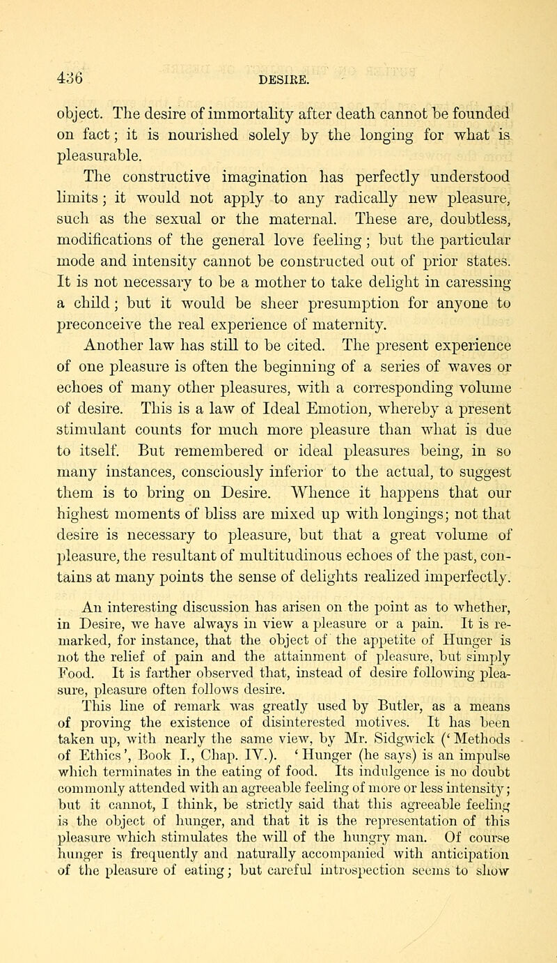 object. The desire of immortality after death cannot be founded on fact; it is nourished solely by the longing for what is pleasurable. The constructive imagination has perfectly understood limits; it would not apply to any radically new pleasure, such as the sexual or the maternal. These are, doubtless, modifications of the general love feeling; but the particular mode and intensity cannot be constructed out of prior states. It is not necessary to be a mother to take delight in caressing a child; but it would be sheer presumption for anyone to preconceive the real experience of maternity. Another law has still to be cited. The present experience of one pleasure is often the beginning of a series of waves or echoes of many other pleasures, with a corresponding volume of desire. This is a law of Ideal Emotion, whereby a present stimulant counts for much more pleasure than what is due to itself. But remembered or ideal pleasures being, in so many instances, consciously inferior to the actual, to suggest them is to bring on Desire. Whence it happens that our highest moments of bliss are mixed up with longings; not that desire is necessary to pleasure, but that a great volume of pleasure, the resultant of multitudinous echoes of the past, con- tains at many points the sense of delights realized imperfectly. An interesting discussion has arisen on the point as to whether, in Desire, we have always in view a pleasure or a pain. It is re- marked, for instance, that the object of the appetite of Hunger is not the rehef of pain and the attainment of pleasure, but simply Food. It is farther observed that, instead of desire following plea- sure, pleasure often follows desire. This hne of remark was greatly used by Butler, as a means of proving the existence of disinterested motives. It has been taken up, with nearly the same view, by Mr. Sidgwick (' Methods of Ethics', Book I., Chap. IV.). 'Hunger (he says) is an impulse which terminates in the eating of food. Its indulgence is no doubt commonly attended with an agreeable feeling of more or less intensity ; but it cannot, I think, be strictly said that this agreeable feeling is the object of hunger, and that it is the representation of this pleasure which stimulates the will of the hungry man. Of course hunger is frequently and naturally accompanied with anticipation of the pleasure of eating; but careful introspection seems to show