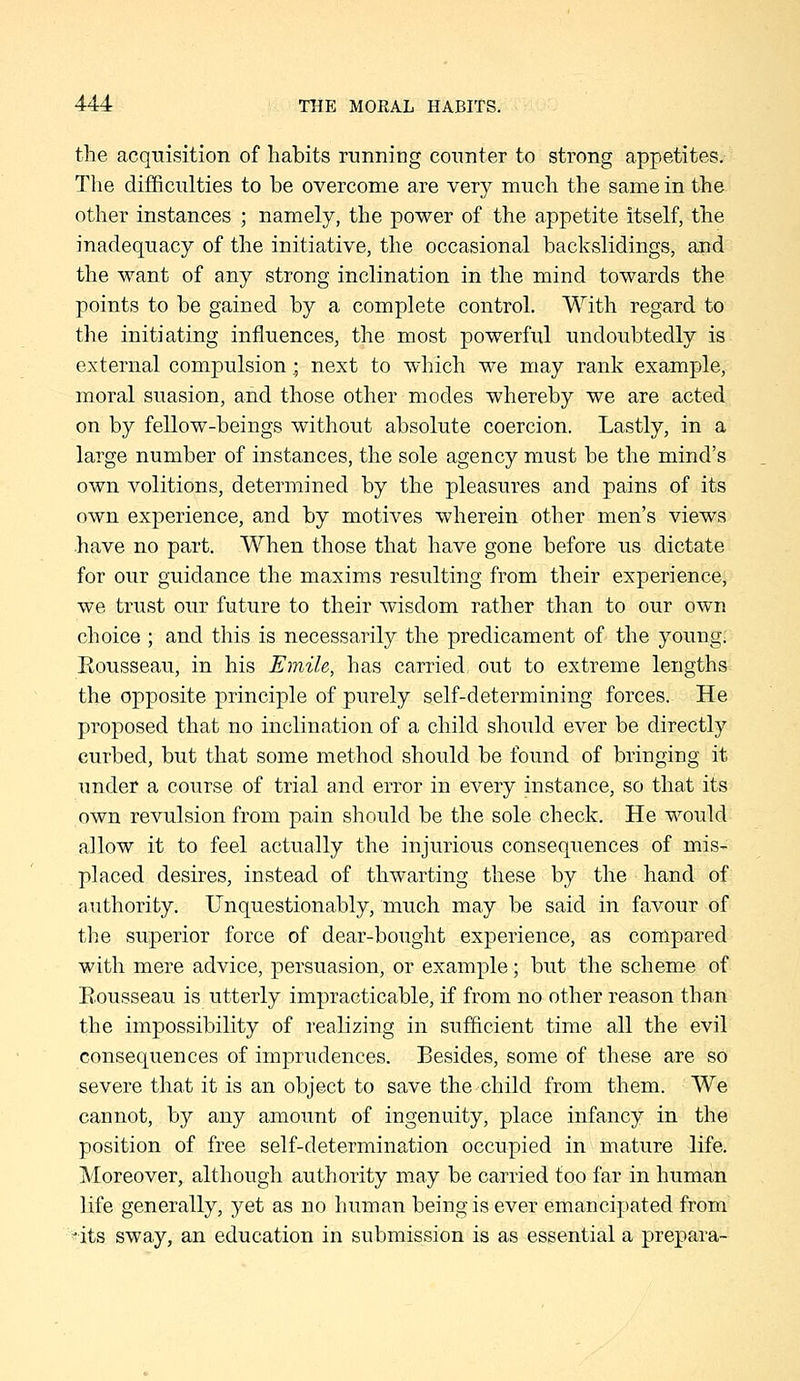 the acquisition of habits running counter to strong appetites. Tlie dilSculties to be overcome are very much the same in the other instances ; namely, the power of the appetite itself, the inadequacy of the initiative, the occasional backslidings, and the want of any strong inclination in the mind towards the points to be gained by a complete control. With regard to the initiating influences, the most powerful undoubtedly is external compulsion; next to which we may rank example, moral suasion, and those other modes whereby we are acted on by fellow-beings without absolute coercion. Lastly, in a large number of instances, the sole agency must be the mind's own volitions, determined by the pleasures and pains of its own experience, and by motives wherein other men's views -have no part. When those that have gone before us dictate for our guidance the maxims resulting from their experience, we trust our future to their wisdom rather than to our own choice ; and this is necessarily the predicament of the young; Eousseau, in his Emile, has carried out to extreme lengths the opposite principle of purely self-determining forces. He proposed that no inclination of a child should ever be directly curbed, but that some method should be found of bringing it under a course of trial and error in every instance, so that its own revulsion from pain should be the sole check. He would allow it to feel actually the injurious consequences of mis- placed desires, instead of thwarting these by the hand of authority. Unquestionably, much may be said in favour of the superior force of dear-bought experience, as compared with mere advice, persuasion, or example; but the scheme of Eousseau is utterly impracticable, if from no other reason than the impossibility of realizing in sufficient time all the evil consequences of imprudences. Besides, some of these are so severe that it is an object to save the child from them. We cannot, by any amount of ingenuity, place infancy in the position of free self-determination occupied in mature life. Moreover, although authority may be carried too far in human life generally, yet as no human being is ever emancipated from ^its sway, an education in submission is as essential a prepara-