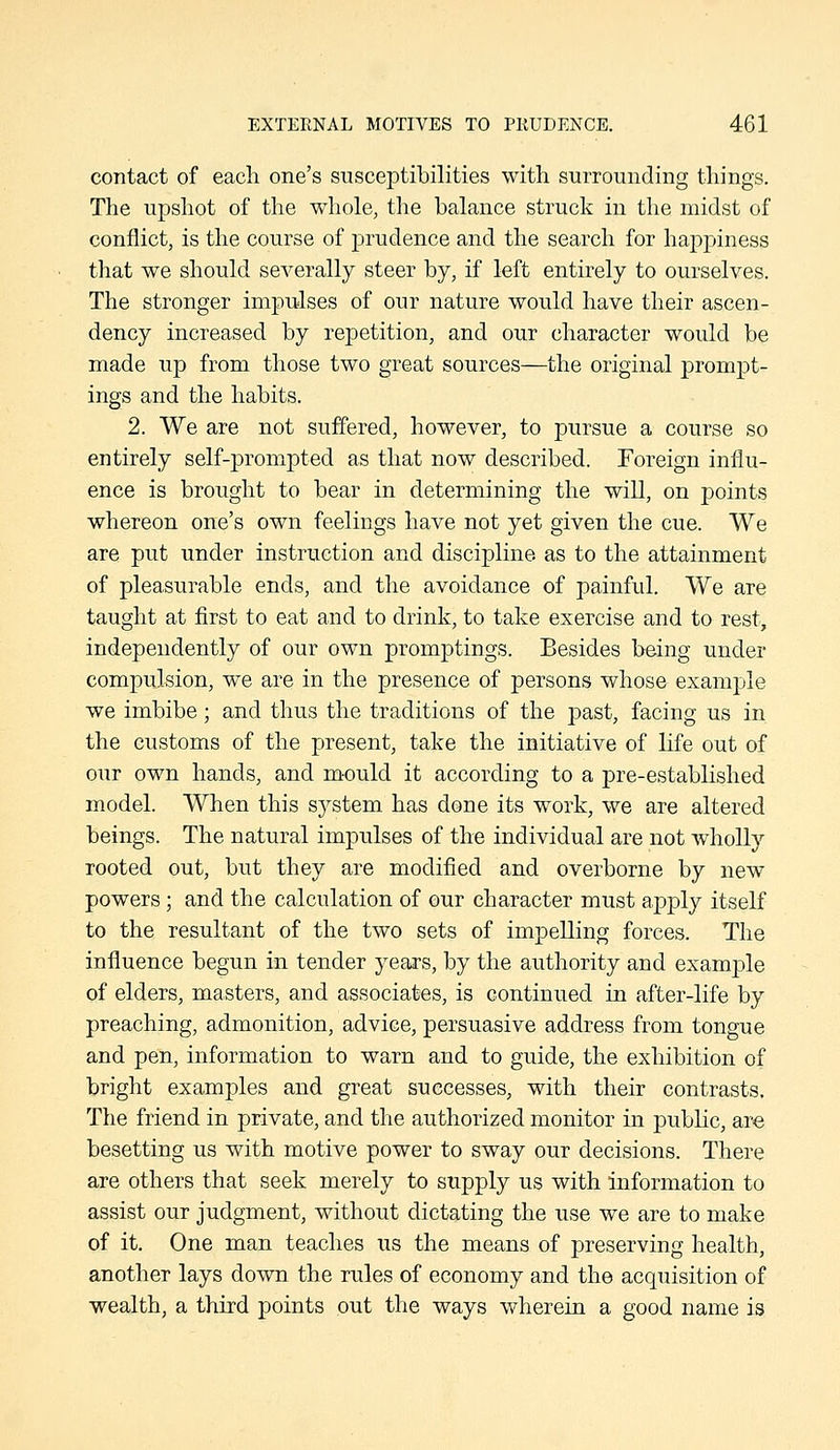 contact of eacli one's susceptibilities with surrounding things. The upshot of the whole, the balance struck in the midst of conflict, is the course of prudence and the search for happiness that we should severally steer by, if left entirely to ourselves. The stronger impulses of our nature would have their ascen- dency increased by repetition, and our character would be made up from those two great sources—the original prompt- ings and the habits. 2. We are not suffered, however, to pursue a course so entirely self-prompted as that now described. Foreign influ- ence is brought to bear in determining the will, on points whereon one's own feelings have not yet given the cue. We are put under instruction and discipline, as to the attainment of pleasurable ends, and the avoidance of painful. We are taught at first to eat and to drink, to take exercise and to rest, independently of our own promptings. Besides being under compujsion, we are in the presence of persons whose example we imbibe; and thus the traditions of the past, facing us in the customs of the present, take the initiative of life out of our own hands, and mould it according to a pre-established model. When this system has done its work, we are altered beings. The natural impulses of the individual are not wholly rooted out, but they are modified and overborne by new powers ; and the calculation of our character must apply itself to the resultant of the two sets of impelling forces. The influence begun in tender years, by the authority and example of elders, masters, and associates, is continued in after-life by preaching, admonition, advice, persuasive address from tongue and pen, information to warn and to guide, the exhibition of bright examples and great successes, with their contrasts. The friend in private, and the authorized monitor in pubKc, are besetting us with motive power to sway our decisions. There are others that seek merely to supply us with information to assist our judgment, without dictating the use we are to make of it. One man teaches us the means of preserving health, another lays down the rules of economy and the acquisition of •wealth, a third points out the ways wherein a good name is