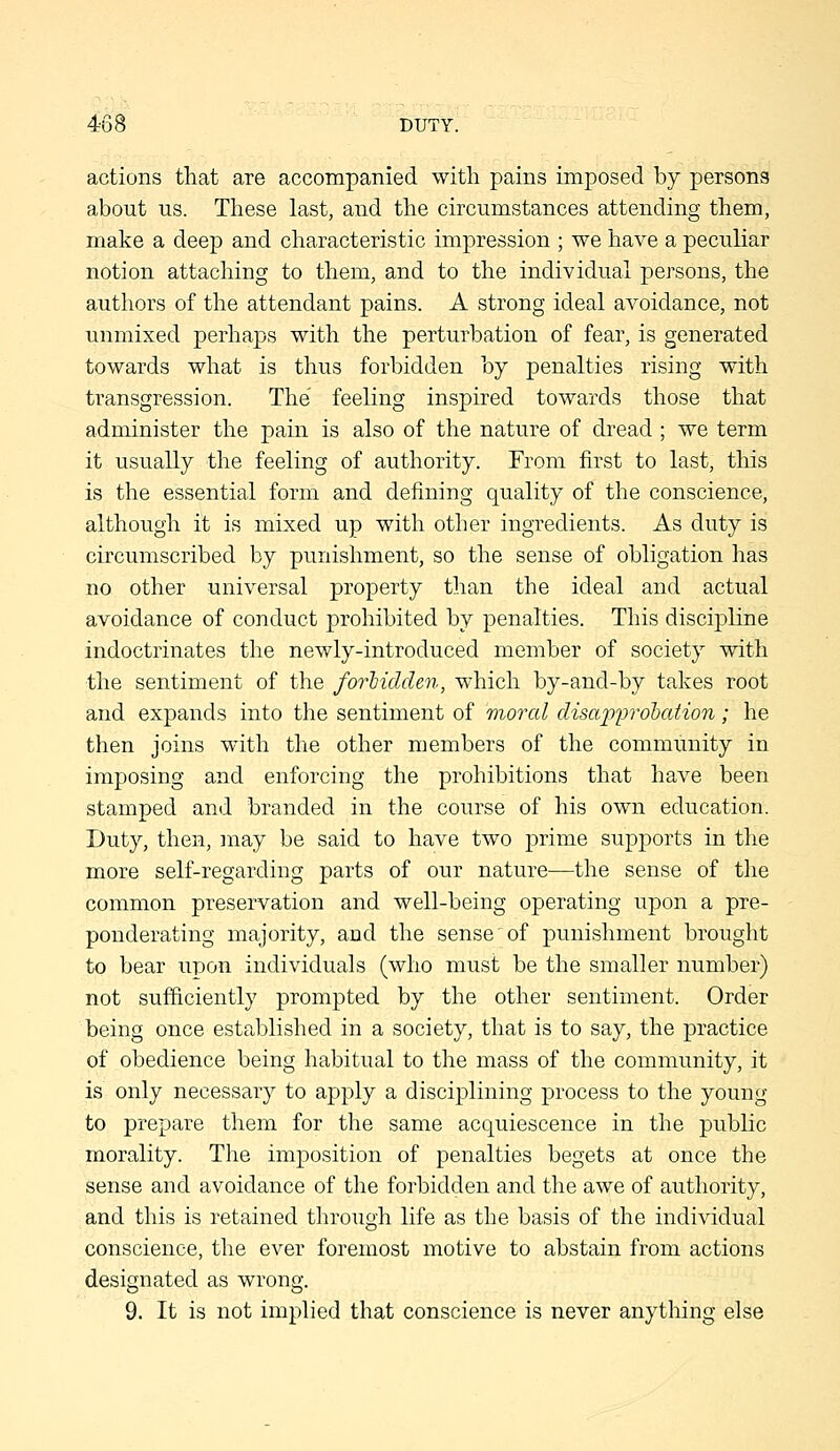 4-68 DUTY. actions that are accompanied with pains imposed by persons about us. These last, and the circumstances attending them, make a deep and characteristic impression ; we have a peculiar notion attaching to them, and to the individual persons, the authors of the attendant pains. A strong ideal avoidance, not unmixed perhaps with the perturbation of fear, is generated towards what is thus forbidden by penalties rising with transgression. The feeling inspired towards those that administer the pam is also of the nature of dread ; we term it usually the feeling of authority. From first to last, this is the essential form and defining quality of the conscience, although it is mixed up with other ingredients. As duty is circumscribed by punishment, so the sense of obligation has no other universal property than the ideal and actual avoidance of conduct prohibited by penalties. This discipline indoctrinates the newly-introduced member of society with the sentiment of the forlidclen, which by-and-by takes root and expands into the sentiment of moral disapprobation; he then joins with the other members of the community in imposing and enforcing the prohibitions that have been stamped and branded in the course of his own education. Duty, then, may be said to have two prime supports in the more self-regarding parts of our nature—the sense of the common preservation and well-being operating upon a pre- ponderating majority, and the sense of punishment brought to bear upon individuals (who must be the smaller number) not sufficiently prompted by the other sentiment. Order being once established in a society, that is to say, the practice of obedience being habitual to the mass of the community, it is only necessary to apply a disciplining process to the young to prepare them for the same acquiescence in the public morality. The imposition of penalties begets at once the sense and avoidance of the forbidden and the awe of authority, and this is retained through life as the basis of the individual conscience, the ever foremost motive to abstain from actions designated as wrong.