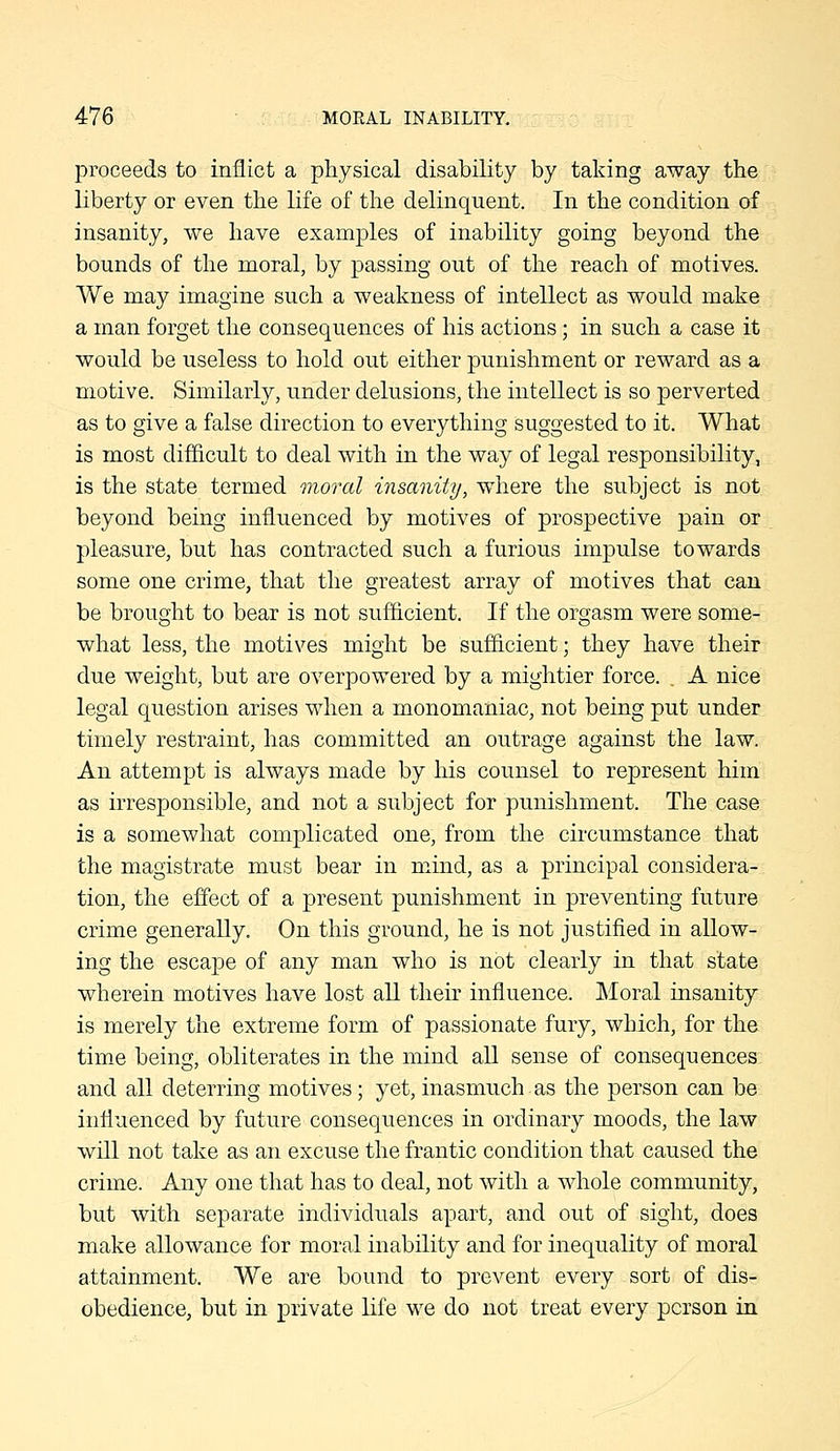 proceeds to inflict a physical disability by taking away the liberty or even the life of the delinquent. In the condition of insanity, we have examples of inability going beyond the bounds of the moral, by passing out of the reach of motives. We may imagine such a weakness of intellect as would make a man forget the consequences of his actions; in such a case it would be useless to hold out either j)unishment or reward as a motive. Similarly, under delusions, the intellect is so perverted as to give a false direction to everything suggested to it. What is most difficult to deal with in the way of legal responsibility, is the state termed moral insanity, where the subject is not beyond being influenced by motives of prospective pain or pleasure, but has contracted such a furious impulse towards some one crime, that the greatest array of motives that can be brought to bear is not sufficient. If the orgasm were some- what less, the motives might be sufficient; they have their due weight, but are overpowered by a mightier force. . A nice legal question arises when a monomaniac, not being put under timely restraint, has committed an outrage against the law. An attempt is always made by his counsel to represent him as irresponsible, and not a subject for punishment. The case is a somewhat complicated one, from the circumstance that the magistrate must bear in mind, as a principal considera- tion, the effect of a present punishment in preventing future crime generally. On this ground, he is not justified in allow- ing the escajDC of any man who is not clearly in that state wherein motives have lost all their influence. Moral insanity is merely the extreme form of passionate fury, which, for the tim.e being, obliterates in the mind all sense of consequences and all deterring motives; yet, inasmuch as the person can be influenced by future consequences in ordinary moods, the law will not take as an excuse the frantic condition that caused the crime. Any one that has to deal, not with a whole community, but with separate individuals apart, and out of sight, does make allowance for moral inability and for inequality of moral attainment. We are bound to prevent every sort of dis- obedience, but in private life we do not treat every person in