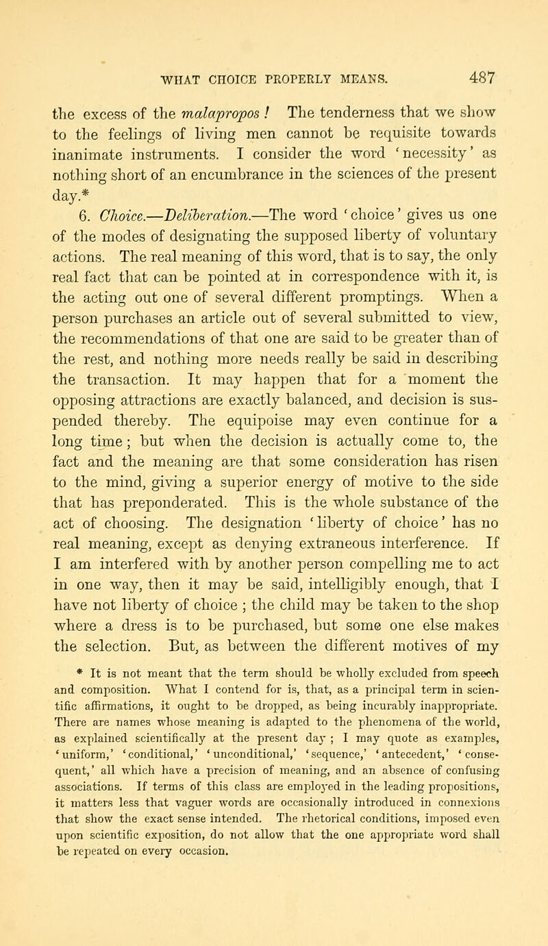 the excess of the malapropos I The tenderness that we show to the feelings of living men cannot be requisite towards inanimate instruments. I consider the word 'necessity' as nothing short of an encumbrance in t?ie sciences of the present day.* 6. Choice.—Deliberation.—The word ' choice' gives us one of the modes of designating the supposed liberty of voluntary actions. The real meaning of this word, that is to say, the only real fact that can be pointed at in correspondence with it, is the acting out one of several different promptings. Wlien a person purchases an article out of several submitted to view, the recommendations of that one are said to be greater than of the rest, and nothing more needs really be said in describing the transaction. It may happen that for a moment the opposing attractions are exactly balanced, and decision is sus- pended thereby. The equipoise may even continue for a long time; but when the decision is actually come to, the fact and the meaning are that some consideration has risen to the mind, giving a superior energy of motive to the side that has preponderated. This is the whole substance of the act of choosing. Tlie designation ' liberty of choice' has no real meaning, except as denying extraneous interference. If I am interfered with by another person compelling me to act in one way, then it may be said, intelligibly enough, that I have not liberty of choice ; the child may be taken to the shop where a dress is to be purchased, but some one else makes the selection. But, as between the different motives of my * It is not meant that the term should be wholly excluded from speech and composition. What I contend for is, that, as a principal term in scien- tific affirmations, it ought to be dropped, as being incurably inappropriate. There are names whose meaning is adapted to the phenomena of the world, as explained scientifically at the present day ; I may quote as examples, 'uniform,' 'conditional,' 'unconditional,' 'sequence,' 'antecedent,' 'conse- quent, ' all which have a precision of meaning, and an absence of confusing associations. If terms of this class are emploj-ed in the leading propositions, it matter.? less that vaguer words are occasionally introduced in connexions that show the exact sense intended. The rhetorical conditions, imposed even upon scientific exposition, do not allow that the one appropriate word shall be repeated on every occasion.