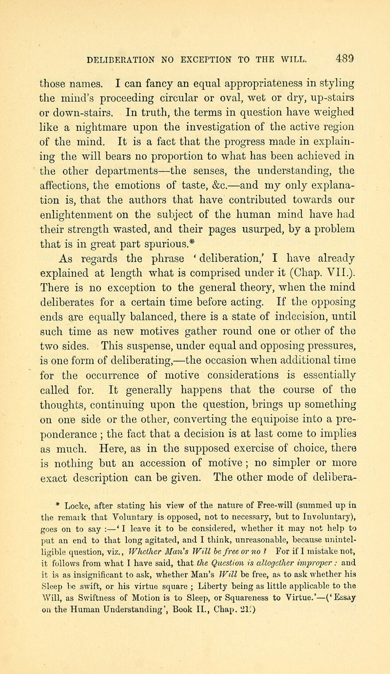 those names. I can fancy an equal appropriateness in styling the mind's proceeding circular or oval, wet or dry, up-stairs or down-stairs. In truth, the terms in question have weighed like a nightmare upon the investigation of the active region of the mind. It is a fact that the progress made in explain- ing the will bears no proportion to what has been achieved in the other departments—the senses, the understanding, the affections, the emotions of taste, &c.—and my only explana- tion is, that the authors that have contributed towards our enlightenment on the subject of the human mind have had their strength wasted, and their pages usurped, by a problem that is in great part spurious.* As regards the phrase ' deliberation,' I have already explained at length what is comprised under it (Chap. VII.). There is no exception to the general theory, when the mind deliberates for a certain time before acting. If the opposing ends are equally balanced, there is a state of indecision, until such time as new motives gather round one or other of the two sides. This suspense, under equal and opposing pressures, is one form of deliberating,—the occasion when additional time for the occurrence of motive considerations is essentially called for. It generally happens that the course of the thoughts, continuing upon the question, brings up something on one side or the other, converting the equipoise into a pre- ponderance ; the fact that a decision is at last come to implies as much. Here, as in the supposed exercise of choice, there is nothing but an accession of motive; no simpler or more exact description can be given. The other mode of delibera- * Locke, after stating his view of the nature of Free-will (summed up in the remark that Voluntary is opposed, not to necessary, but to Involuntary), goes on to say :—' I leave it to be considered, whether it may not help to put an end to that long agitated, and I think, unreasonable, because unintel- ligible question, viz., Whether Man's Will he free or no ? For if I mistake not, it follows from what I have said, that the Qtcestion is altogether improixr: and it is as insignificant to ask, whether Man's Will be free, a.s to ask whether his Sleep lie swift, or his virtue square ; Liberty being as little api)licable to the Will, as Swiftness of Motion is to Sleep, or Squareness to Virtue.'—('Essay ou the Human Understanding', Book XL, Chap. 21.)
