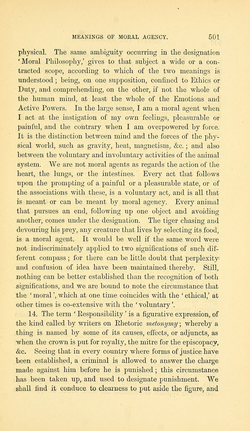 physical. The same ambiguity occurring in the designation 'Moral Philosophy,' gives to that subject a wide or a con- tracted scope, according to which of the two meanings is understood; being, on one supposition, confined to Ethics or Duty, and comprehending, on the other, if not the whole of the human mind, at least the whole of the Emotions and Active Powers. In the large sense, I am a moral agent when I act at the instigation of my own feelings, pleasurable or painful, and the contrary when I am overpowered by force. It is the distinction between mind and the forces of the phy- sical world, such as gravity, heat, magnetism,. &c.; and also between the voluntary and involuntary activities of the animal system. We are not moral agents as regards the action of the heart, the lungs, or the intestines. Every act that follows upon the prompting of a painful or a pleasurable state, or of the associations with these, is a voluntary act, and is all that is meant or can be meant by moral agency. Every animal that pursues an end, following up one object and avoiding another, comes under the designation. The tiger chasing and devouring his prey, any creature that lives by selecting its food, is a moral agent. It would be well if the same word were not indiscriminately applied to two significations of such dif- ferent compass ; for there can be little doubt that perplexity and confusion of idea have been maintained-thereby. Still, nothing can be better established than the recognition of both .significations, and we are bound to note the circumstance that the ' moral', which at one time coincides with the ' ethical,' at other times is co-extensive with the ' voluntary'. 14. The term ' Eesponsibility' is a figurative expression, of the kind called by writers on Ehetoric metonymy; whereby a thing is named by some of its causes, eiTects, or adjuncts, as when the crown is put for royalty, the mitre for the episcopacy, &c. Seeing that in every country where forms of justice have been established, a criminal is allowed to answer the charge made against him before he is punished; this circumstance has been taken up, and used to designate punishment. We shall find it conduce to clearness to put aside the figure, and