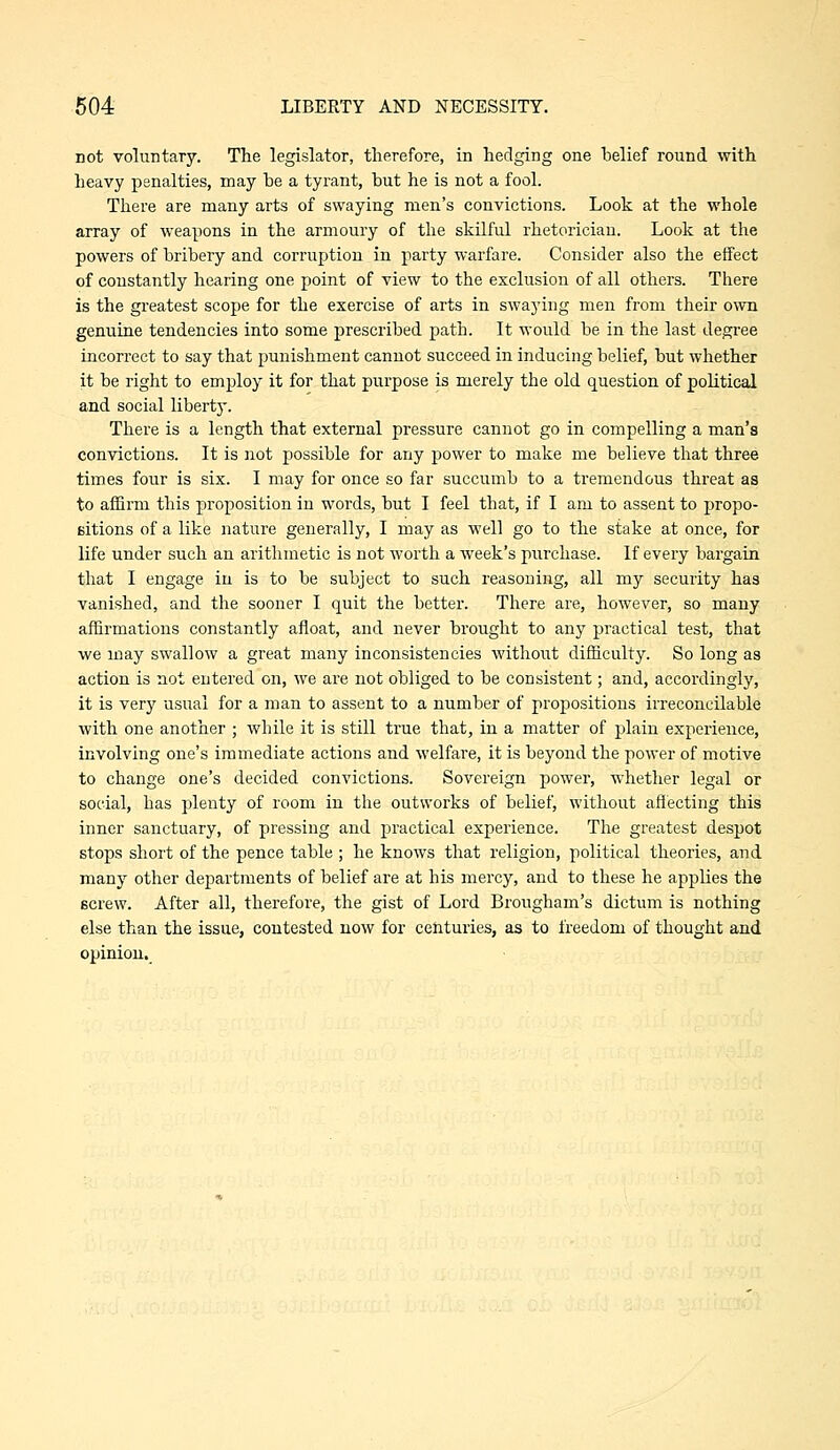 not voluntary. The legislator, therefore, in hedging one belief round with heavy penalties, may be a tyrant, but he is not a fool. There are many arts of swaying men's convictions. Look at the whole array of weapons in the armoury of the skilful rhetorician. Look at the powers of bribery and corruption in party warfare. Consider also the effect of constantly hearing one point of view to the exclusion of all others. There is the greatest scope for the exercise of arts in swaying men from their own genuine tendencies into some prescribed path. It would be in the last degree incorrect to say that punishment cannot succeed in inducing belief, but whether it be right to employ it for that purpose is merely the old question of political and social libertj'. There is a length that external pressure cannot go in compelling a man's convictions. It is not possible for any power to make me believe that three times four is six. I may for once so far succumb to a tremendous threat as to affirm this proposition in words, but I feel that, if I am to assent to propo- eitions of a like nature generally, I may as well go to the stake at once, for life under such an arithmetic is not worth a week's purchase. If every bargain that I engage in is to be subject to such reasoning, all my security has vanished, and the sooner I quit the better. There are, however, so many affirmations constantly afloat, and never brought to any practical test, that we may SAvallow a great many inconsistencies without difficulty. So long as action is not entered on, we are not obliged to be consistent; and, accordingly, it is very usual for a man to assent to a number of propositions irreconcilable with one another ; while it is still true that, in a matter of plain experience, involving one's immediate actions and welfare, it is beyond the power of motive to change one's decided convictions. Sovereign power, whether legal or social, has plenty of room in the outworks of belief, without affecting this inner sanctuary, of pressing and practical experience. The greatest despot stops short of the pence table ; he knows that religion, political theories, and many other departments of belief are at his mercy, and to these he applies the screw. After all, therefore, the gist of Lord Brougham's dictum is nothing else than the issue, contested now for cehturies, as to freedom of thought and opinion.