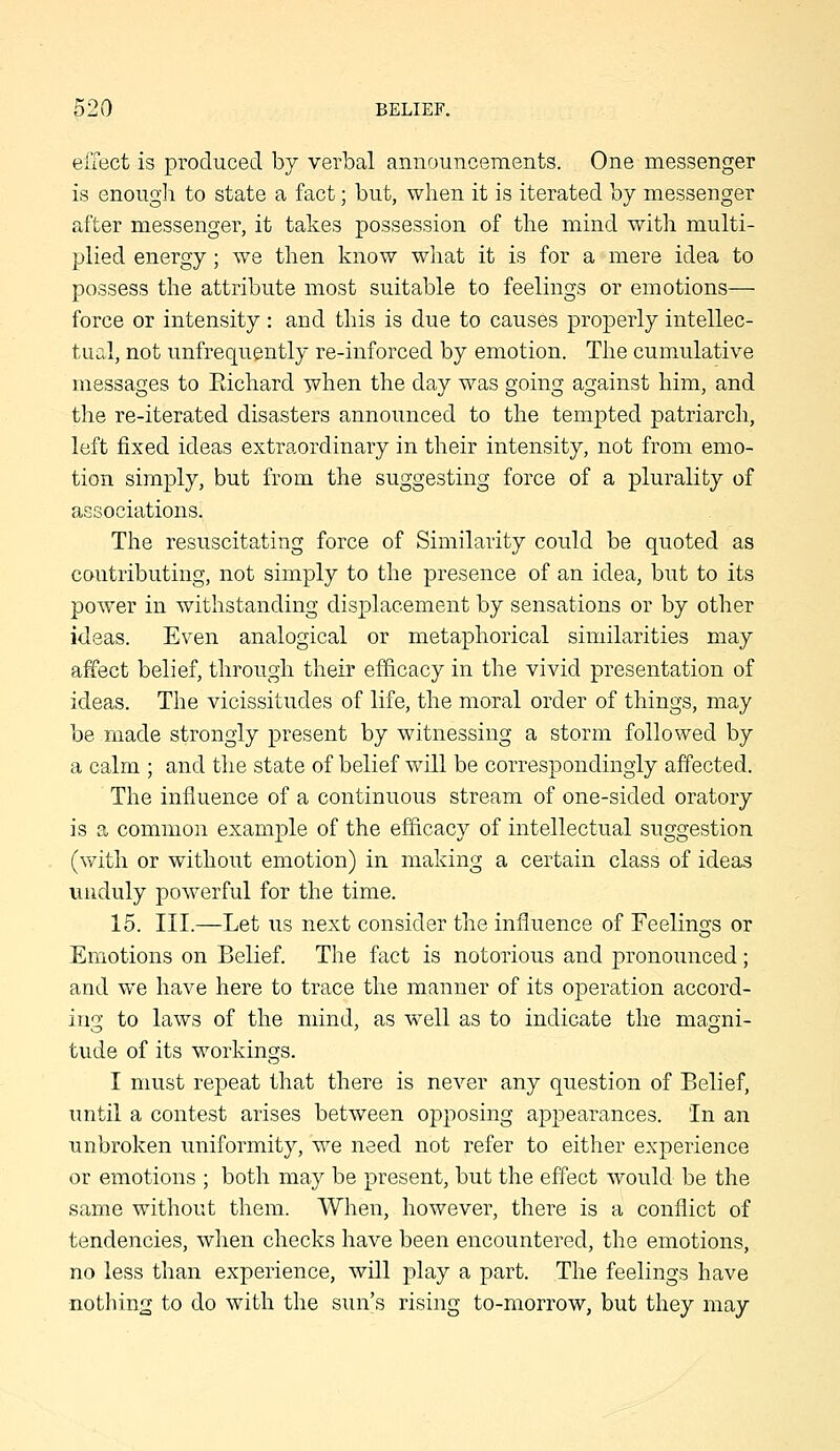 effect is produced by verbal announcements. One messenger is enough to state a fact; but, when it is iterated hj messenger after messenger, it takes possession of the mind with multi- plied energy; we then know what it is for a mere idea to possess the attribute most suitable to feelings or emotions— force or intensity: and this is due to causes properly intellec- tual, not unfrequently re-inforced by emotion. The cumulative messages to Eichard when the day was going against him, and the re-iterated disasters announced to the tempted patriarch, left fixed ideas extraordinary in their intensity, not from emo- tion simply, but from the suggesting force of a plurality of associations. The resuscitating force of Similarity could be quoted as contributing, not simply to the presence of an idea, but to its power in withstanding displacement by sensations or by other ideas. Even analogical or metaphorical similarities may affect belief, through their ef&cacy in the vivid presentation of ideas. The vicissitudes of life, the moral order of things, may be made strongly present by witnessing a storm followed by a calm ; and the state of belief v/ill be correspondingly affected. The influence of a continuous stream of one-sided oratory is a common example of the efficacy of intellectual suggestion (with or without emotion) in making a certain class of ideas unduly powerful for the time. 15. III.—Let us next consider the influence of Feelings or Emotions on Belief. The fact is notorious and pronounced; and we have here to trace the manner of its operation accord- ing to laws of the mind, as well as to indicate the magni- tude of its workings. I must repeat that there is never any question of Belief, until a contest arises between opposing appearances. In an unbroken uniformity, we need not refer to either experience or emotions ; both may be present, but the effect would be the same without them. When, however, there is a conflict of tendencies, when checks have been encountered, the emotions, no less than experience, will play a part. The feelings have nothing to do with the sun's rising to-morrow, but they may