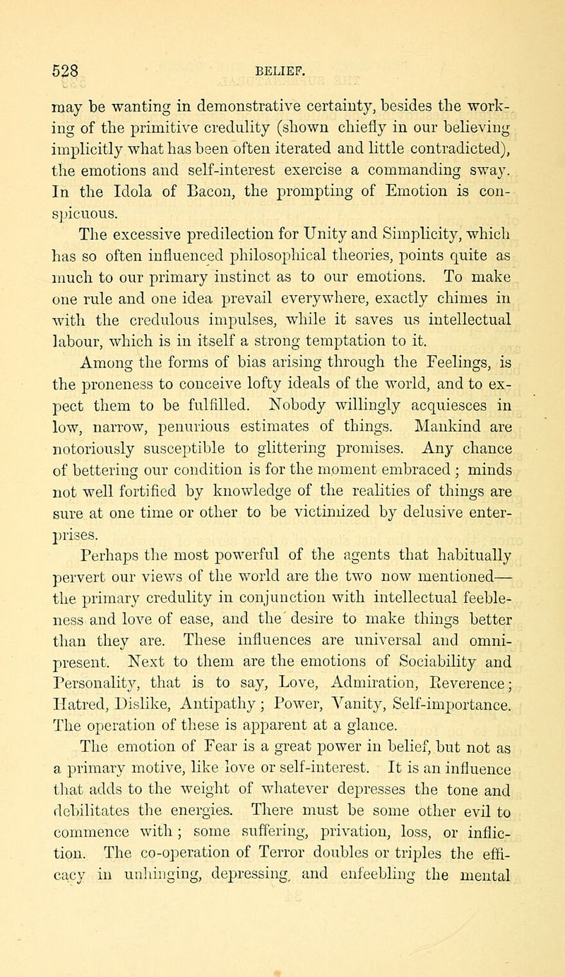 may be wanting in demonstrative certainty, besides the work- ing of the primitive credulity (shown chiefly in our believing implicitly what has been often iterated and little contradicted), the emotions and self-interest exercise a commanding swa3\ In the Idola of Bacon, the prompting of Emotion is con- sjncuous. The excessive predilection for Unity and Simplicity, which has so often influenced philosophical theories, points quite as much to our primary instinct as to our emotions. To make one rule and one idea prevail everywhere, exactly chimes in with the credulous impulses, while it saves us intellectual labour, which is in itself a strong temptation to it. Among the forms of bias arising through the Feelings, is the proneness to conceive lofty ideals of the world, and to ex- pect them to be fulfilled. Nobody willingly acquiesces in low, narrow, penurious estimates of things. Mankind are notoriously susceptible to glittering promises. Any chance of bettering our condition is for the moment embraced ; minds not well fortified by knowledge of the realities of things are sure at one time or other to be victimized by delusive enter- prises. Perhaps the most powerful of the agents that habitually pervert our views of the world are the two now mentioned— the primary credulity in conjunction with intellectual feeble- ness and love of ease, and the desire to make things better than they are. These influences are universal and omni- present. Next to them are the emotions of Sociability and Personality, that is to say. Love, Admiration, Eeverence; Hatred, Dislike, Antipathy; Power, Vanity, Self-importance. The operation of these is apparent at a glance. The emotion of Fear is a great power in belief, but not as a primary motive, like love or self-interest. It is an influence tliat adds to the weight of whatever depresses the tone and debilitates the energies. There must be some other evil to commence with; some suffering, privation, loss, or inflic- tion. The co-operation of Terror doubles or triples the effi- cacy in unhinging, depressing, and enfeebling the mental