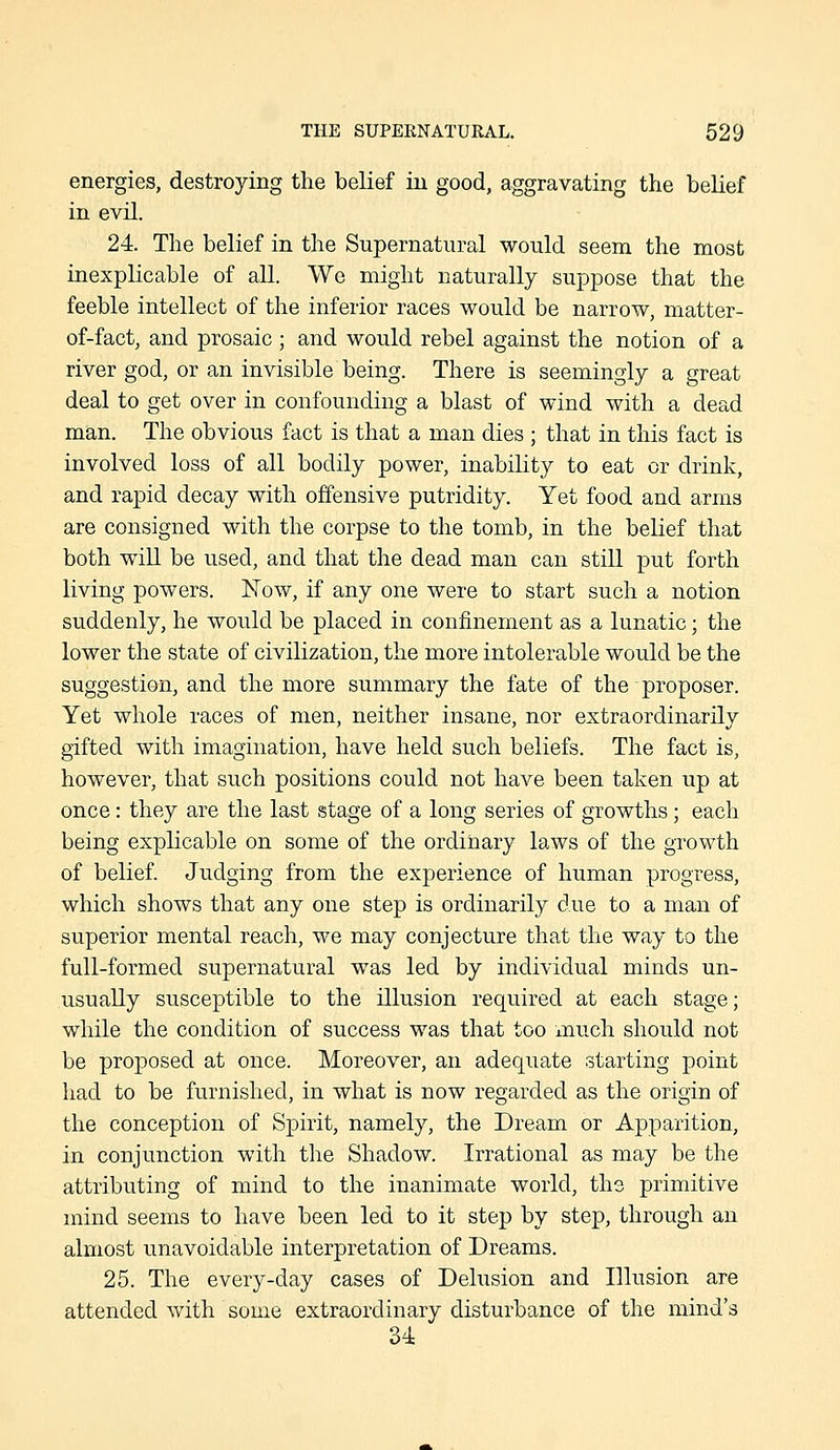 energies, destroying tlie belief in good, aggravating the belief in evil. 24. The belief in the Supernatural would seem the most inexplicable of all. We might naturally suppose that the feeble intellect of the inferior races would be narrow, matter- of-fact, and prosaic ; and would rebel against the notion of a river god, or an invisible being. There is seemingly a great deal to get over in confounding a blast of wind with a dead man. The obvious fact is that a man dies ; that in this fact is involved loss of all bodily power, inability to eat or drink, and rapid decay with offensive putridity. Yet food and arms are consigned with the corpse to the tomb, in the belief that both will be vised, and that the dead man can still put forth living powers. Now, if any one were to start such a notion suddenly, he would be placed in confinement as a lunatic; the lower the state of civilization, the more intolerable would be the suggestion, and the more summary the fate of the proposer. Yet whole races of men, neither insane, nor extraordinarily gifted with imagination, have held such beliefs. The fact is, however, that such positions could not have been taken up at once: they are the last stage of a long series of growths; each being explicable on some of the ordinary laws of the growth of belief. Judging from the experience of human progress, which shows that any one step is ordinarily due to a man of superior mental reach, we may conjecture that the way to the full-formed supernatural was led by individual minds un- usually susceptible to the illusion required at each stage; while the condition of success was that too much should not be proposed at once. Moreover, an adequate starting point had to be furnished, in what is now regarded as the origin of the conception of Spirit, namely, the Dream or Apparition, in conjunction with the Shadow. Irrational as may be the attributing of mind to the inanimate world, the primitive mind seems to have been led to it step by step, through an almost unavoidable interpretation of Dreams. 25. The every-day cases of Dehision and Illusion are attended with some extraordinary disturbance of the mind's 34