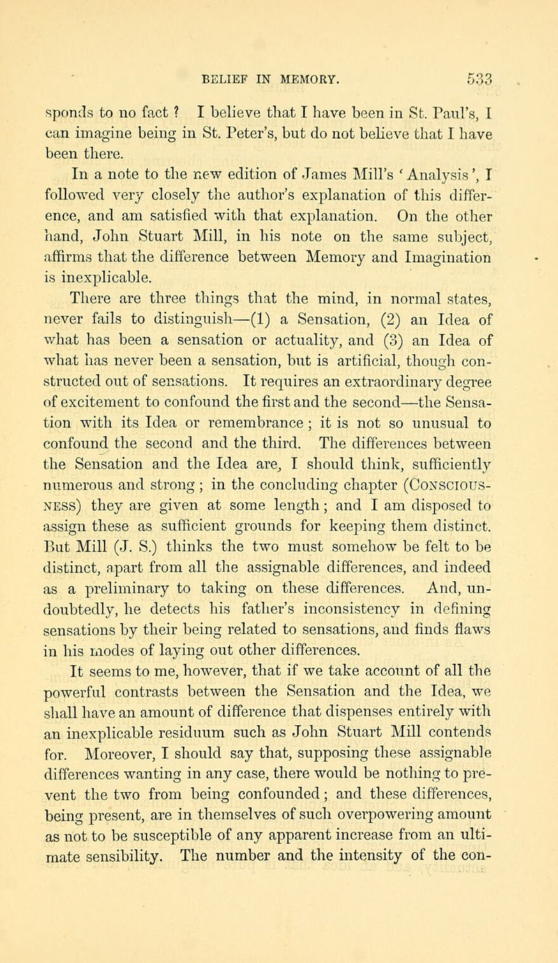 spends to no fact ? I believe that I have been in St. Paul's, I can imagine being in St. Peter's, but do not believe that I have been there. In a note to the new edition of James Mill's ' Analysis', T followed very closely the author's explanation of this differ- ence, and am satisfied with that explanation. On the other hand, John Stuart Mill, in his note on the same subject, affirms that the difference between Memory and Imagination is inexplicable. There are three things that the mind, in normal states, never fails to distinguish—(1) a Sensation, (2) an Idea of what has been a sensation or actuality, and (3) an Idea of what has never been a sensation, but is artificial, though con- structed out of sensations. It requires an extraordinary degree of excitement to confound the first and the second—the Sensa- tion with its Idea or remembrance ; it is not so unusual to confound the second and the third. The differences between the Sensation and the Idea are, I should think, sufficiently numerous and strong ; in the concluding chapter (Conscious- ness) they are given at some length; and I am disposed to assign these as sufficient grounds for keeping them distinct. But Mill (J. S.) thinks the two must somehow be felt to be distinct, apart from all the assignable differences, and indeed as a preliminary to taking on these differences. And, un- doubtedly, he detects his father's inconsistency in defining sensations by their being related to sensations, and finds flaws in his modes of laying out other differences. It seems to me, however, that if we take account of all the powerful contrasts between the Sensation and the Idea, we shall have an amount of difference that dispenses entirely with an inexplicable residuum such as John Stuart Mill contends for. Moreover, I should say that, supposing these assignable differences wanting in any case, there would be nothing to pre- vent the two from being confounded; and these differences, being present, are in themselves of such overpowering amount as not to be susceptible of any apparent increase from an ulti- mate sensibility. The number and the intensity of the con-