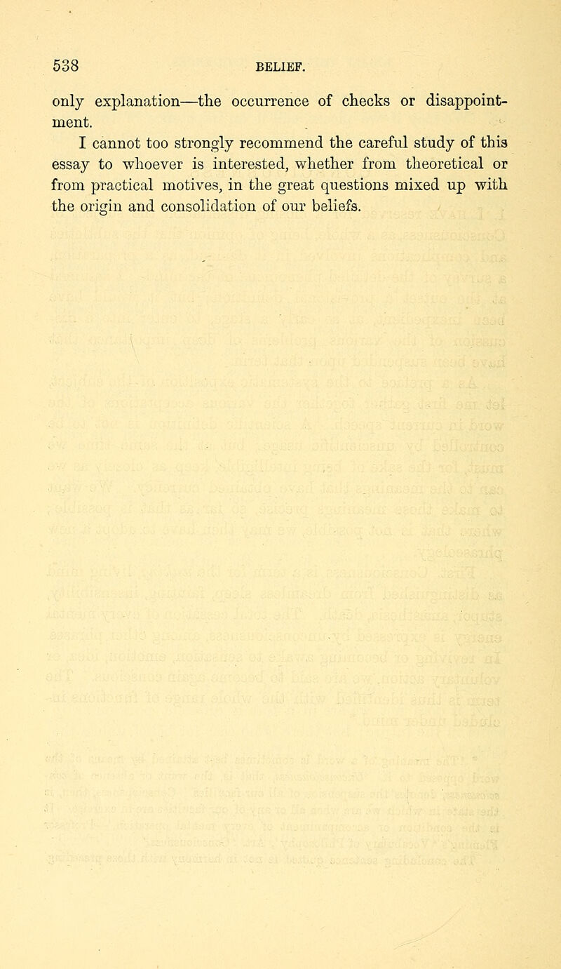 only explanation—the occurrence of checks or disappoint- ment. I cannot too strongly recommend the careful study of this essay to whoever is interested, whether from theoretical or from practical motives, in the great questions mixed up with the origin and consolidation of our beliefs.