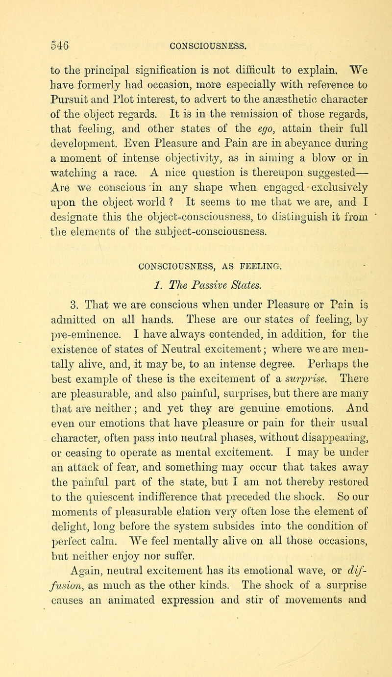 to the principal signification is not difficult to explain. We have formerly had occasion, more especially with reference to Pursuit and Plot interest, to advert to the ansesthetio character of the object regards. It is in the remission of those regards, that feeling, and other states of the ego, attain their full development. Even Pleasure and Pain are in abeyance during a moment of intense objectivity, as in aiming a blow or in watching a race. A nice question is thereupon suggested— Are we conscious 'in any shape when engaged • exclusively upon the object world ? It seems to me that we are, and I designate this the object-consciousness, to distinguish it from the elements of the subject-consciousness. CONSCIOUSNESS, AS FEELING. 1. The Passive States. 3. That we are conscious when under Pleasure or Pain is admitted on all hands. These are our states of feeling, by pre-eminence. I have always contended, in addition, for the existence of states of Neutral excitement; where we are men- tally alive, and, it may be, to an intense degree. Perhaps the best example of these is the excitement of a sur'prise. There are pleasurable, and also painful, surprises, but there are many that are neither; and yet they are genuine emotions. And even our emotions that have pleasure or pain for their usual character, often pass into neutral phases, without disappearing, or ceasing to operate as mental excitement. I may be under an attack of fear, and something may occur that takes away the painful part of the state, but I am not thereby restored to the quiescent indifference that preceded the shock. So our mo7iients of pleasurable elation very often lose the element of delight, long before the system subsides into the condition of perfect calm. We feel mentally alive on all those occasions, but neither enjoy nor suffer. Again, neutral excitement has its emotional wave, or dif- fusion, as much as the other kinds. The shock of a surprise causes an animated expression and stir of movements and