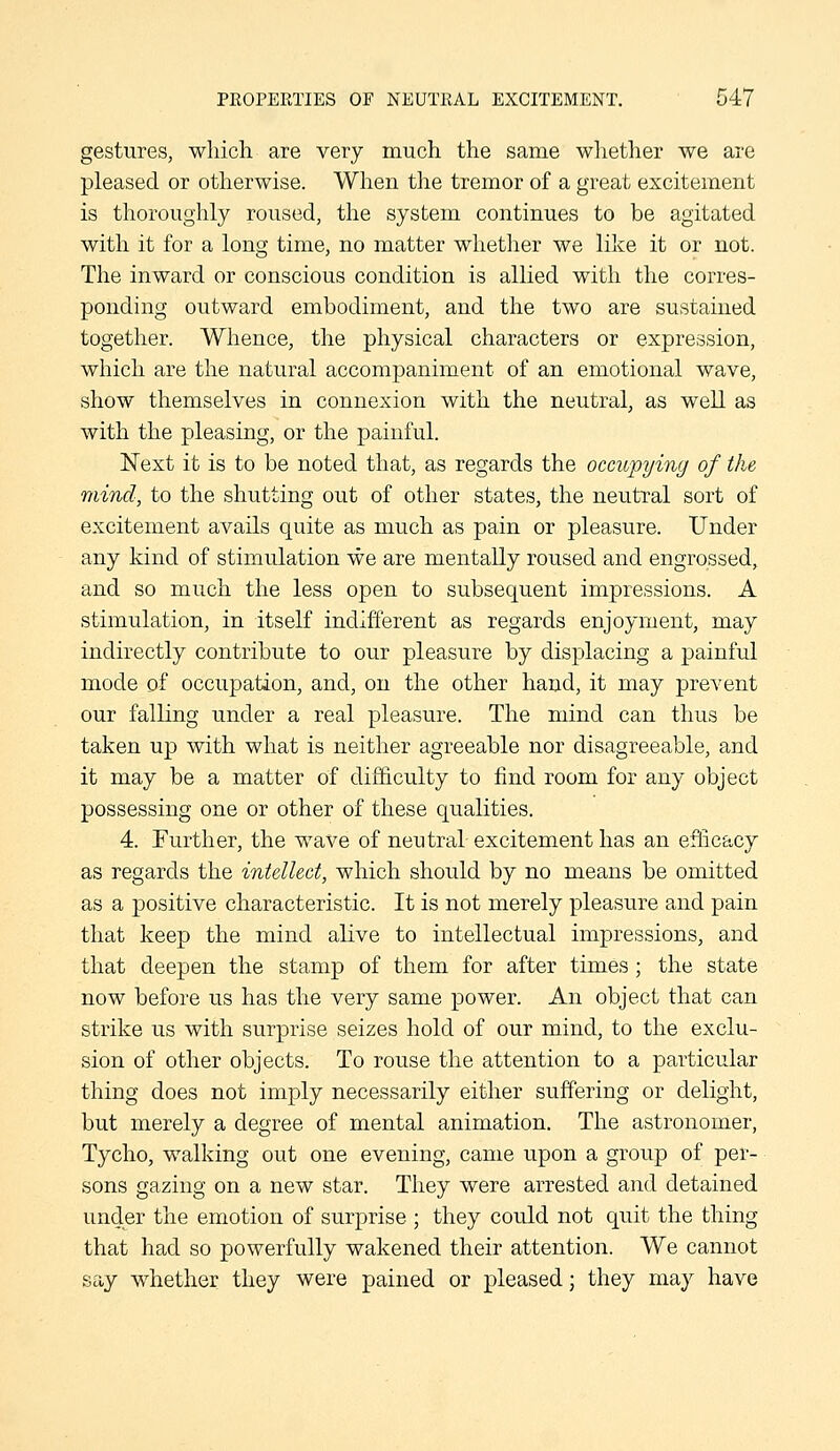 PEOPERTIES OF NEUTRAL EXCITEMENT. 047 gestures, wliich are very much the same whether we are pleased or otherwise. When the tremor of a great excitement is thoroughly roused, the system continues to be agitated with it for a long time, no matter whetlier we like it or not. The inward or conscious condition is allied with the corres- ponding outward embodiment, and the two are sustained together. Whence, the physical characters or expression, which are the natural accompaniment of an emotional wave, show themselves in connexion with the neutral, as well as with the pleasing, or the painful. Next it is to be noted that, as regards the occupying of the mind, to the shutting out of other states, the neutral sort of excitement avails quite as much as pain or pleasure. Under any kind of stimulation we are mentally roused and engrossed, and so much the less open to subsequent impressions. A stimulation, in itself indifferent as regards enjoyment, may indirectly contribute to our pleasure by displacing a painful mode of occupation, and, on the other hand, it may prevent our falling under a real pleasure. The mind can thus be taken up with what is neither agreeable nor disagreeable, and it may be a matter of difficulty to find room for any object possessing one or other of these qualities. 4. Further, the wave of neutral excitement has an efficacy as regards the intellect, which should by no means be omitted as a positive characteristic. It is not merely pleasure and pain that keep the mind alive to intellectual impressions, and that deepen the stamp of them for after times ; the state now before us has the very same power. An object that can strike us with surprise seizes hold of our mind, to the exclu- sion of other objects. To rouse the attention to a particular thing does not imply necessarily either suffering or delight, but merely a degree of mental animation. The astronomer, Tycho, walking out one evening, came upon a group of per- sons gazing on a new star. They were arrested and detained under the emotion of surprise ; they could not quit the thing that had so powerfully wakened their attention. We cannot say whether they were pained or pleased; they may have