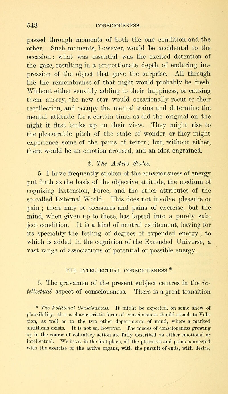 passed through moments of both the one condition and the other. Such moments, however, would be accidental to the occasion; what was essential was the excited detention of the gaze, resulting in a proportionate depth of enduring im- pression of the object that gave the surprise. All through life the remembrance of that night would probably be fresh. Without either sensibly adding to their happiness, or causing them misery, the new star would occasionally recur to their recollection, and occupy the mental trains and determine the mental attitude for a certain time, as did the original on the night it first broke up on their view. They might rise to the pleasurable pitch of the state of wonder, or they might experience some of the pains of terror; but, without either, there would be an emotion aroused, and an idea engrained. 2. The Active States. 5. I have frequently spoken of the consciousness of energy put forth as the basis of the objective attitude, the medium of cognizing Extension, Force, and the other attributes of the so-called External World. This does not involve pleasure or pain; there may be pleasures and pains of exercise, but the mind, when given up to these, has lapsed into a purely sub- ject condition. It is a kind of neutral excitement, having for its speciality the feeling of degrees of expended energy; to which is added, in the cognition of the Extended Universe, a vast range of associations of potential or possible energy. THE INTELLECTUAL CONSCIOUSNESS.* 6. The gravamen of the present subject centres in the in- tellectual aspect of consciousness. There is a great transition * The Volitional Consciousness. It mirlit be exjiected, on some show of plausibility, that a characteristic form of consciousness should attach to Voli- tion, as well as to the two other departments of mind, where a marked antithesis exists. It is not so, however. The modes of consciousness growing up in the course of voluntary action are fully described as either emotional or intellectiial. We have, in the first place, all the pleasures and pains connected with the exercise of the active organs, witli the pursuit of ends, with desire,