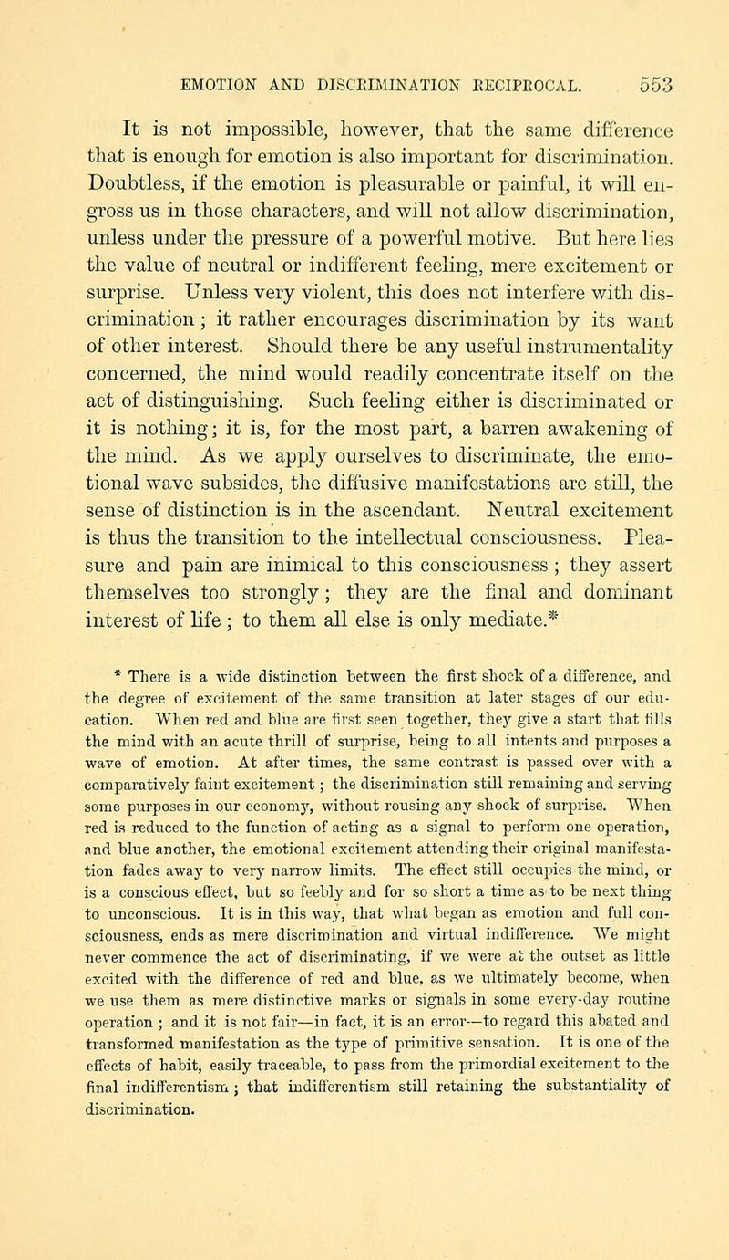 It is not impossible, however, that the same difference that is enough for emotion is also important for discrimination. Doubtless, if the emotion is pleasurable or painful, it will en- gross us in those characters, and will not allow discrimination, unless under the pressure of a powerful motive. But here lies the value of neutral or indifferent feeling, mere excitement or surprise. Unless very violent, this does not interfere with dis- crimination ; it rather encourages discrimination by its want of other interest. Should there be any useful instrumentality concerned, the mind would readily concentrate itself on the act of distinguishing. Such feeling either is discriminated or it is nothing] it is, for the most part, a barren awakening of the mind. As we apply ourselves to discriminate, the emo- tional wave subsides, the diffusive manifestations are still, the sense of distinction is in the ascendant. Neutral excitement is thus the transition to the intellectual consciousness. Plea- sure and pain are inimical to this consciousness ; they assert themselves too strongly ; they are the final and dominant interest of life ; to them all else is only mediate.* * There is a wide distinction between the iirst shock of a difference, and the degree of excitement of the same transition at later stages of our edu- cation. When red and blue are first seen together, they give a start that tills the mind with an acute thrill of surprise, being to all intents and purposes a wave of emotion. At after times, the same contrast is passed over with a comparatively faint excitement; the discrimination still remaining and serving some purposes in our economy, without rousing any shock of surprise. When red is reduced to the function of acting as a signal to perfoi'm one operation, and blue another, the emotional excitement attending their original manifesta- tion fades away to very narrow limits. The effect still occupies the mind, or is a conscious effect, but so feebly and for so short a time as to be next thing to unconscious. It is in this way, that what began as emotion and full con- sciousness, ends as mere discrimination and virtual indiff'erence. We might never commence the act of discriminating, if we were at the outset as little excited with the difference of red and blue, as we ultimately become, when we use them as mere distinctive marks or signals in some every-day routine operation ; and it is not fair—in fact, it is an error—to regard this abated and transformed manifestation as the type of primitive sensation. It is one of the effects of habit, easily traceable, to pass from the primordial excitement to the final indifferentism ; that indifferentism still retaining the substantiality of disciimination.