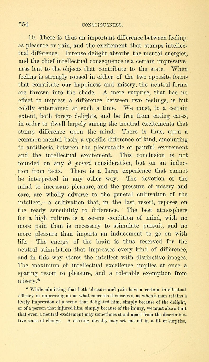 10. There is thus an important difference bet-ween feeling, as pleasure or pain, and the excitement that stamps intellec- tual difference. Intense delight absorbs the mental energies, and the chief intellectual consequence is a certain impressive- ness lent to the objects that contribute to the state. When feeling is strongly roused in either of the two opposite form.s that constitute our happiness and misery, the neutral forms are thrown into the shade. A mere surprise, that has no effect to impress a difference between two feelings, is but coldly entertained at such a time. We must, to a certain extent, both forego delights, and be free from eating cares, in order to dwell largely among the neutral excitements that stamp difference upon the mind. There is thus, upon a common mental basis, a specific difference of kind, amounting to antithesis, between the pleasurable or painful excitement and the intellectual excitement. This conclusion is not founded on any a priori consideration, but on an induc- tion from facts. There is a large experience that cannot be interpreted in any other way. The devotion of the mind to incessant pleasure, and the pressure of misery and care, are wholly adverse to the general cultivation of the intellect,—a cultivation that, in the last resort, reposes on the ready sensibility to difference. The best atmosphere for a high culture is a serene condition of mind, with no more pain than is necessary to stimulate pursuit, and no more pleasure than imparts an inducement to go on with life. The energy of the brain is thus reserved for the neutral stimulation that impresses every kind of difference, and in this way stores the intellect with distinctive images. The maximum of intellectual excellence implies at once a sparing resort to pleasure, and a tolerable exemption from misery.* * While admitting tliat both pleasure and pain have a certain intellectual efficacy in impressing on us what concerns themselves, as when a man retains a lively impression of a scene that delighted him, simply because of the delight, or of a person that injured him, simply because of the injury, we must also admit that even a neutral excitement may sometimes stand apart from the discrimina- tive sense of change. A stirring novelty may set me off in a fit of surprise.