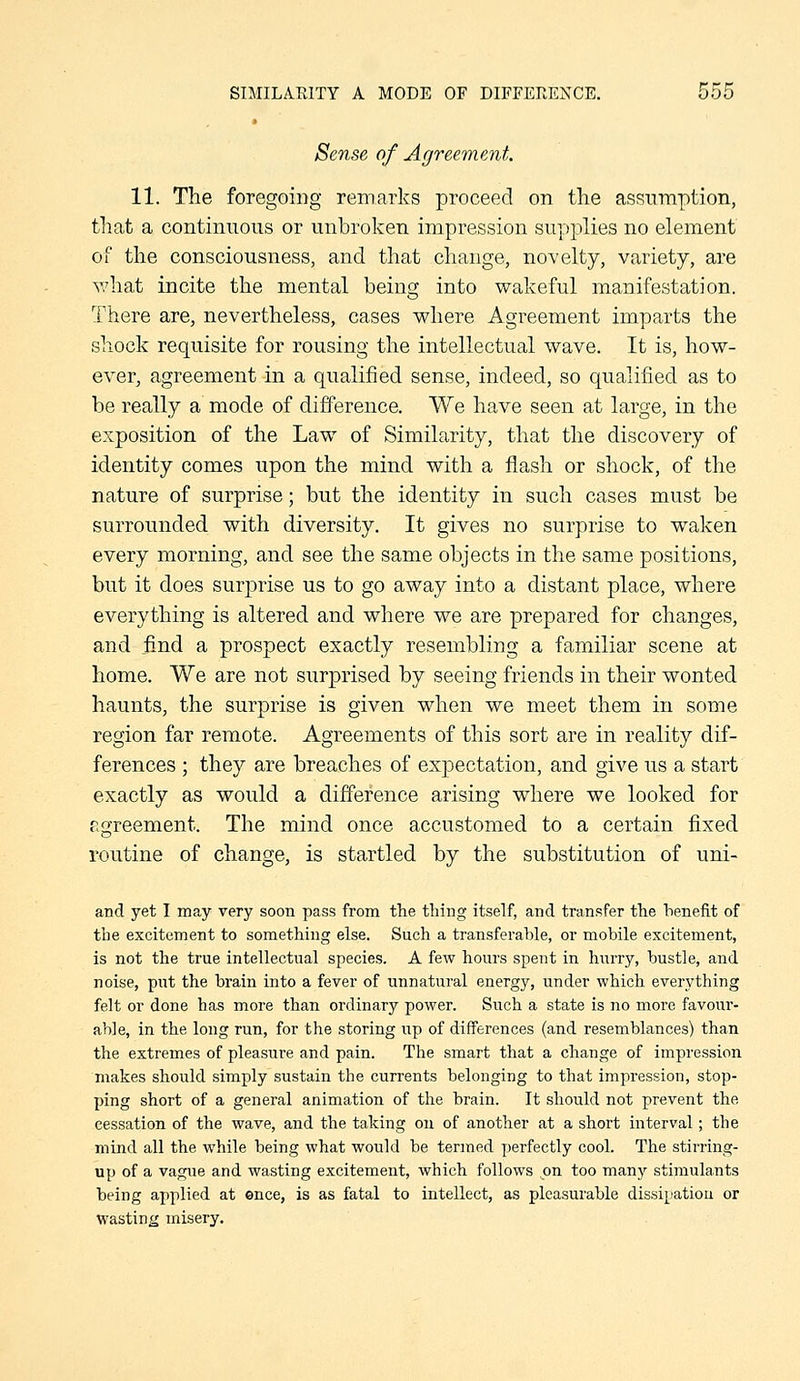 Sense of Agreement. 11. The foregoing remarks proceed on the assumption, tliat a continuous or unbroken impression supplies no element of the consciousness, and that change, novelty, variety, are what incite the mental being into wakeful manifestation. There are, nevertheless, cases where Agreement imparts the shock requisite for rousing the intellectual wave. It is, how- ever, agreement in a qualified sense, indeed, so qualified as to be really a mode of difference. We have seen at large, in the exposition of the Law of Similarity, that the discovery of identity comes upon the mind with a flash or shock, of the nature of surprise; but the identity in such cases must be surrounded with diversity. It gives no surprise to waken every morning, and see the same objects in the same positions, but it does surprise us to go away into a distant place, where everything is altered and where we are prepared for changes, and find a prospect exactly resembling a familiar scene at home. We are not surprised by seeing friends in their wonted haunts, the surprise is given when we meet them in some region far remote. Agreements of this sort are in reality dif- ferences ; they are breaches of expectation, and give us a start exactly as would a difference arising where we looked for agreement. The mind once accustomed to a certain fixed routine of change, is startled by the substitution of uni- and yet I may very soon pass from the thing itself, and transfer the benefit of tlie excitement to something else. Such a transferable, or mobile excitement, is not the true intellectual species. A few hours spent in hurry, bustle, and noise, put the brain into a fever of unnatural energy, under which everything felt or done has more than ordinary power. Such a state is Jio more favoiir- able, in the long run, for the storing up of differences (and resemblances) than the extremes of pleasure and pain. The smart that a change of impression makes should simply sustain the currents belonging to that impression, stop- ping short of a general animation of the brain. It should not prevent the cessation of the wave, and the taldng on of another at a short interval; the mind all the while being what would be termed perfectly cool. The stirring- up of a vague and wasting excitement, which follows on too many stimulants being applied at ©nee, is as fatal to intellect, as pleasurable dissij^'atiou or wasting misery.