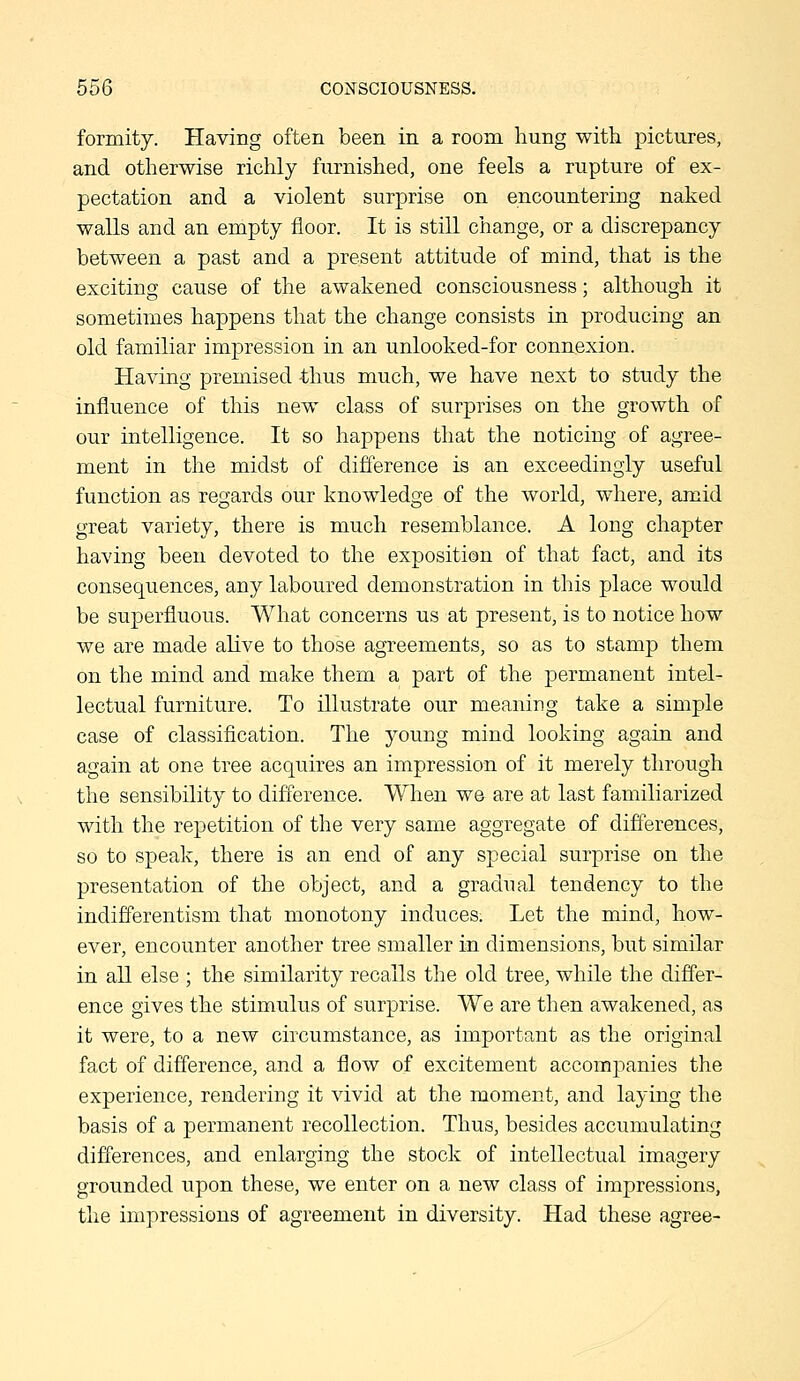 formity. Having often been in a room hung witli pictures, and otherwise richly furnished, one feels a rupture of ex- pectation and a violent surprise on encountering naked walls and an empty floor. It is still change, or a discrepancy between a past and a present attitude of mind, that is the exciting cause of the awakened consciousness; although it sometimes happens that the change consists in producing an old familiar impression in an unlooked-for connexion. Having premised thus much, we have next to study the influence of this new class of surprises on the growth of our intelligence. It so happens that the noticing of agree- ment in the midst of difference is an exceedingly useful function as regards our knowledge of the world, where, amid great variety, there is much resemblance. A long chapter having been devoted to the exposition of that fact, and its consequences, any laboured demonstration in this place would be superfluous. What concerns us at present, is to notice how we are made alive to those agreements, so as to stamp them on the mind and make them a part of the permanent intel- lectual furniture. To illustrate our meaning take a simple case of classification. The young mind looking again and again at one tree acquires an impression of it merely through the sensibility to diflerence. When we are at last familiarized with the repetition of the very same aggregate of differences, so to speak, there is an end of any special surprise on the presentation of the object, and a gradual tendency to the indifferentism that monotony induces. Let the mind, how- ever, encounter another tree smaller in dimensions, but similar in all else ; the similarity recalls the old tree, while the differ- ence gives the stimulus of surprise. We are then awakened, as it were, to a new circumstance, as important as the original fact of difference, and a flow of excitement accompanies the experience, rendering it vivid at the moment, and laying the basis of a permanent recollection. Thus, besides accumulating differences, and enlarging the stock of intellectual imagery grounded upon these, we enter on a new class of impressions, the impressions of agreement in diversity. Had these agree-