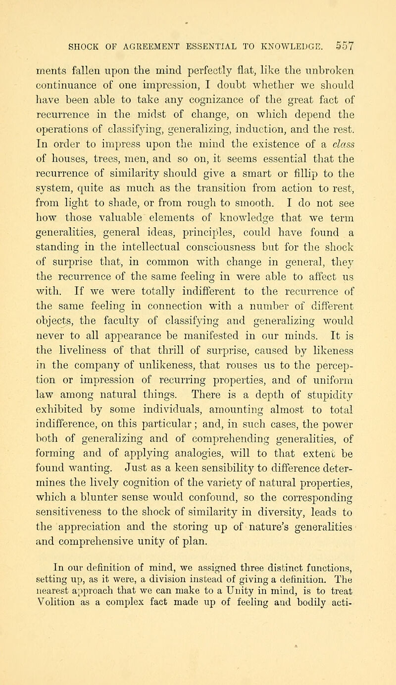 ments fallen upon the mind perfectly flat, like tlie unbroken continuance of one impression, I doubt whether we should have been able to take any cognizance of the great fact of recurrence in the midst of change, on which depend the operations of classifying, generalizing, induction, and the rest. In order to impress upon the mind the existence of a class of houses, trees, men, and so on, it seems essential that the recurrence of similarity should give a smart or fillip to the system, quite as much as the transition from action to rest, from light to shade, or from rough to smooth. I do not see how those valuable elements of knowledge that we term generalities, general ideas, principles, could have found a standing in the intellectual consciousness but for the shock of surprise that, in common with change in general, they the recurrence of the same feeling in were able to affect us with. If we were totally indifferent to the recurrence of the same feeling in connection with a number of different objects, the faculty of classifying and generalizing would never to all appearance be manifested in our minds. It is the liveliness of that thrill of surprise, caused by likeness in the company of unlikeness, that rouses us to the percep- tion or impression of recurring properties, and of uniform law among natural things. There is a depth of stupidity exhibited by some individuals, amounting almost to total indifference, on this particular; and, in such cases, the power both of generalizing and of comprehending generalities, of forming and of applying analogies, will to that extent be found wanting. Just as a keen sensibility to difference deter- mines the lively cognition of the variety of natural properties, which a blunter sense would confound, so the corresponding sensitiveness to the shock of similarity in diversity, leads to the appreciation and the storing up of nature's generalities and comprehensive unity of plan. In our definition of mind, we assigned three distinct functions, setting up, as it were, a division instead of giving a definition. The nearest approach that we can make to a Unity in mind, is to treat Volition as a complex fact made up of feeling and bodily acti-