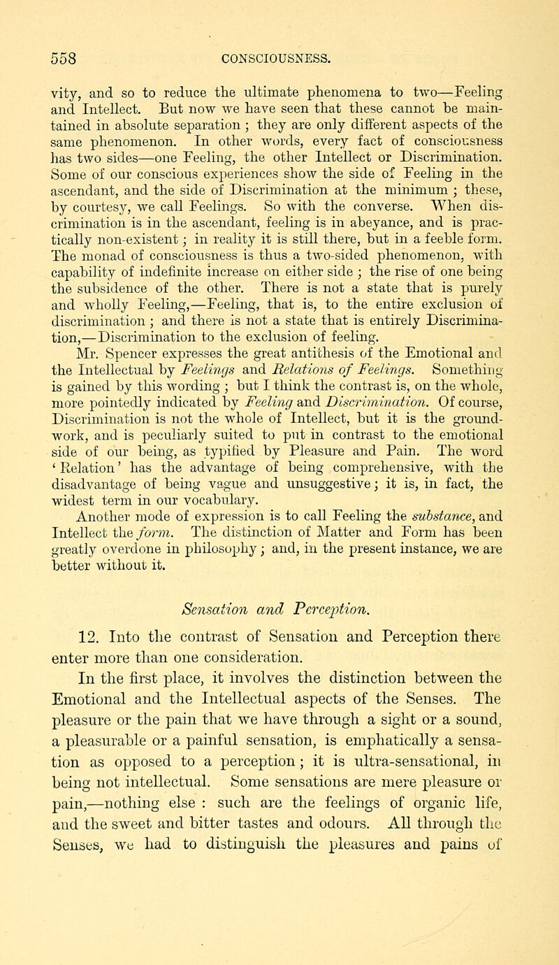 vity, and so to reduce the ultimate phenomena to two—Feeling and Intellect. But now we have seen that these cannot be main- tained in absolute separation ; they are only different aspects of the same phenomenon. In other words, every fact of consciousness has two sides—one Feeling, the other Intellect or Discrimination. Some of our conscious experiences show the side of Feeling in the ascendant, and the side of Discrimination at the minimum ; these, by courtesy, we caU Feelings. So with the converse. When dis- crimination is in the ascendant, feeling is in abeyance, and is prac- tically non-existent; in reality it is still there, but in a feeble form. The monad of consciousness is thus a two-sided phenomenon, with capability of indefinite increase on either side • the rise of one being the subsidence of the other. There is not a state that is purely and wholly Feeling,—Feeling, that is, to the entire exclusion of discrimination; and there is not a state that is entirely Discrimina- tion,—Discrimination to the exclusion of feeling. Mr. Spencer expresses the great antithesis of the Emotionaland the Intellectual by Feelings and Relations of Feelings. Something- is gained by this wording ; but I think the contrast is, on the whole, more pointedly indicated by Feeling and Discrimination. Of course, Discrimination is not the whole of Intellect, but it is the ground- work, and is peculiarly suited to put in contrast to the emotional side of our being, as typified by Pleasure and Pain. The word ' Relation' has the advantage of being comprehensive, with the disadvantage of being vague and unsuggestive; it is, in fact, the widest term in our vocabulary. Another mode of expression is to call Feeling the substance, and Intellect the form. The distinction of Matter and Form has been greatly overdone in philosophy; and, in the present instance, we are better without it. Sensation and PerceiMon. 12. Into the contrast of Sensation and Perception there enter more than one consideration. In the first place, it involves the distinction between the Emotional and the Intellectual aspects of the Senses. The pleasure or the pain that we have through a sight or a sound, a pleasurable or a painful sensation, is emphatically a sensa- tion as opposed to a perception; it is ultra-sensational, in being not intellectual. Some sensations are mere pleasure or pain,—nothing else : such are the feelings of organic life, and the sweet and bitter tastes and odours. All through the Senses, we had to distinguish the pleasures and pains of