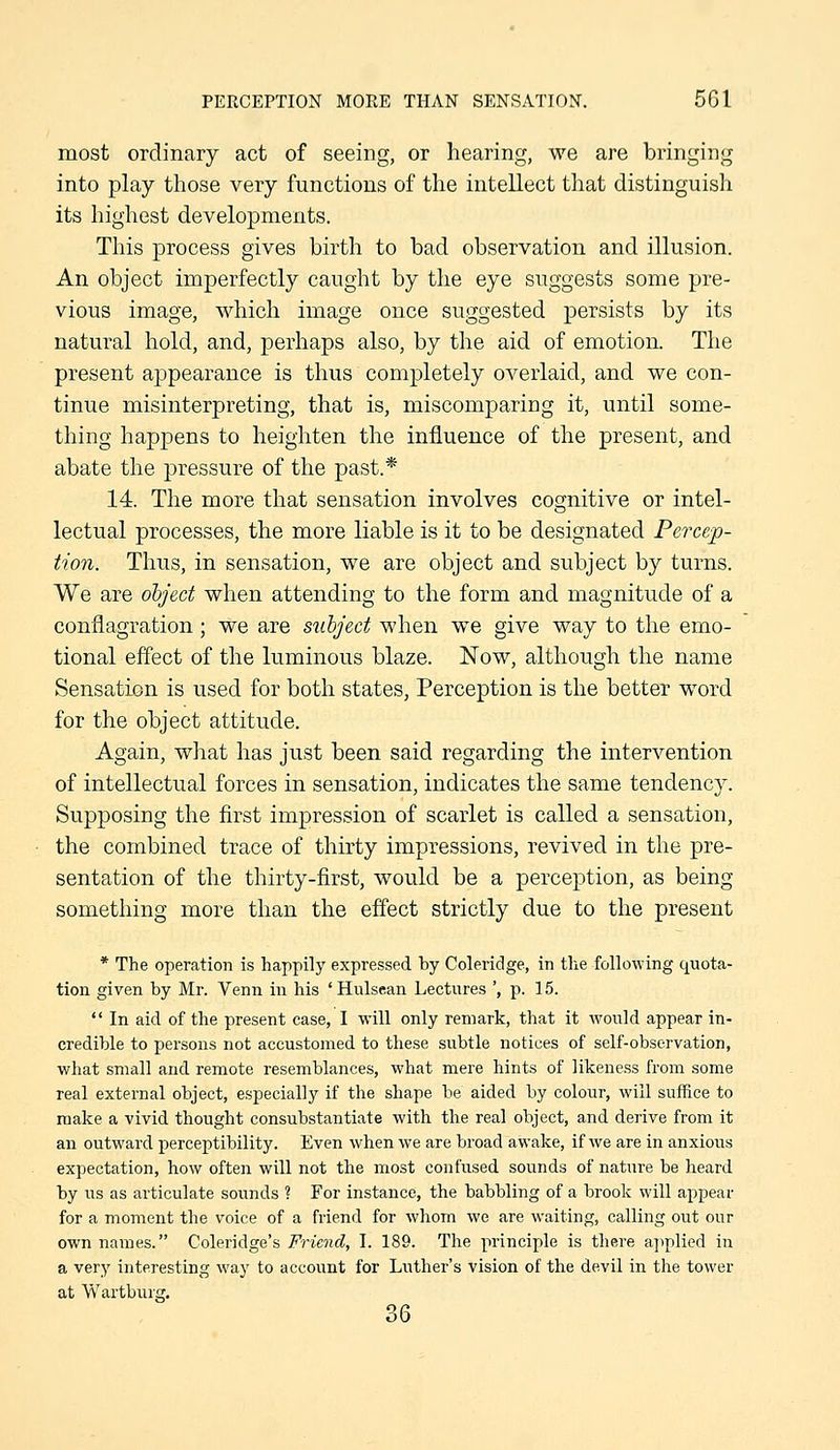 most ordinary act of seeing, or hearing, we are bringing into play those very functions of the intellect that distinguish its highest developments. This process gives birth to bad observation and illusion. An object imperfectly caught by tlie eye suggests some pre- vious image, which image once suggested persists by its natural hold, and, perhaps also, by the aid of emotion. The present appearance is thus completely overlaid, and we con- tinue misinterpreting, that is, miscomparing it, until some- thing happens to heighten the influence of the present, and abate the pressure of the past.* 14. The more that sensation involves cognitive or intel- lectual processes, the more liable is it to be designated Percep- tion. Thus, in sensation, we are object and subject by turns. We are object when attending to the form and magnitude of a conflagration; we are subject when we give way to the emo- tional effect of the luminous blaze. Now, although the name Sensation is used for both states. Perception is the better word for the object attitude. Again, what has just been said regarding the intervention of intellectual forces in sensation, indicates the same tendency. Supposing the first impression of scarlet is called a sensation, the combined trace of thirty impressions, revived in the pre- sentation of the thirty-first, would be a perception, as being something more than the effect strictly due to the present * The operation is happily expressed by Coleridge, in tlie following quota- tion given by Mr. Venn in his ' Hulsean Lectures ', p. 15.  In aid of the present case, I will only remark, that it would appear in- credible to persons not accustomed to these subtle notices of self-observation, what small and remote resemblances, what mere hints of likeness from some real external object, especially if the shape be aided by colour, will suffice to make a vivid thought consubstantiate with the real object, and derive from it an outward perceptibility. Even when we are broad awake, if we are in anxious expectation, how often will not the most confused sounds of nature be heard by us as articulate sounds ? For instance, the babbling of a brook will appear for a moment the voice of a friend for whom we are waiting, calling out our own names. Coleridge's Friend, I. 189. The principle is there applied in a very interesting way to account for Luther's vision of the devil in the tower at Wartburg. 36