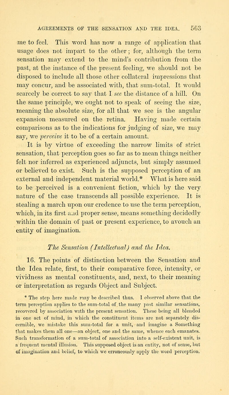 me to feel. This word has now a range of application that usage does not impart to the otlier; for, although the term sensation may extend to the mind's contribution from the past, at the instance of the present feeling, we should not be disjjosed to include all those other collateral impressions that may concur, and be associated with, that sum-total. It would scarcely be correct to say that I see the distance of a liill. On the same principle, we ought not to speak of seeing the size, meaning the absolute size, for all that we see is the angular expansion measured on the retina. Having made certain comparisons as to the indications for judging of size, we may say, we iierceive it to be of a certain amount. It is by virtue of exceeding the narrow limits of strict sensation, that perception goes so far as to mean things neither felt nor inferred as experienced adjuncts, but simply assumed or believed to exist. Such is the supposed perception of an external and independent material world.* What is here said to be -^perceived is a convenient fiction, which by the very nature of the case transcends all possible experience. It is stealing a march upon our credence to use the term perception, which, in its first and proper sense, means something decidedly within the domain of past or present experience, to avouch an entity of imagination. The Sensation (Intellectual) and the Idea. 16. The points of distinction between the Sensation and the Idea relate, first, to their comparative force, intensity, or vividness as mental constituents, and, next, to their meaning or interpretation as regards Object and Subject. * The step here made may be described thus. I observed above that the term perception applies to the sum-total of the man}' jiast similar sensations, recovered by association with the present sensation. These being all blended in one act of mind, in ■which the constituent items are not separately dis- cernible, we mistake this sum-total for a unit, and imagine a Something that makes them all one—an object, one and the same, Avhence each emanates. Such transformation of a sum-total of association into a self-existent unit, is a frequent mental illusion. This supposed object is an entity, not of sense, but of imagination and belief, to which we erroneously apply the word perception,