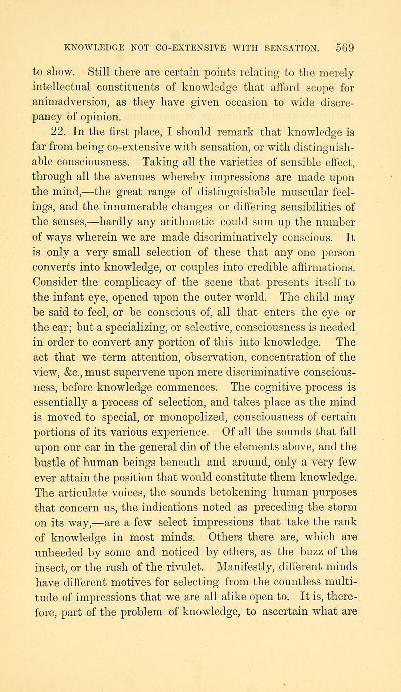 KNOWLEDGE NOT CO-EXTENSIVE WITH SENSATION. 509 to sliow. Still there are certain points relating to the merely intellectual constituents of knowledge that afford scope for animadversion, as they have given occasion to wide discre- pancy of opinion. 22. In the first place, I should remark that knowledge is far from being co-extensive with sensation, or with distinguish- able consciousness. Taking all the varieties of sensible effect, through all the avenues whereby impressions are made upon the mind,—the great range of distinguishable muscular feel- ings, and the innumerable changes or differing sensibilities of the senses,—hardly any arithmetic could sum up the number of ways wherein we are made discriminatively conscious. It is only a very small selection of these that any one person converts into knowledge, or couples into credible aflirmations. Consider the complicacy of the scene that presents itself to the infant eye, opened upon the outer world. The child may be said to feel, or be conscious of, all that enters the eye or the ear; but a specializing, or selective, consciousness is needed in order to convert any portion of this into knowledge. The act that we term attention, observation, concentration of the view, &c., must supervene upon mere discriminative conscious- ness, before knowledge commences. The cognitive process is essentially a process of selection, and takes place as the mind is moved to special, or monopolized, consciousness of certain portions of its various experience. Of all the sounds that fall upon our ear in the general din of the elements above, and the bustle of human beings beneath and around, only a very few ever attain the position that would constitute them knowledge. The articulate voices, the sounds betokening human purposes that concern us, the indications noted as preceding the storm on its way,—are a few select impressions that take the rank of knowledge in most minds. Others there are, which are unheeded by some and noticed by others, as the buzz of the insect, or the rush of the rivulet. Manifestly, different minds have different motives for selecting from the countless multi- tude of impressions that we are all alike open to. It is, there- fore, part of the problem of knowledge, to ascertain what are