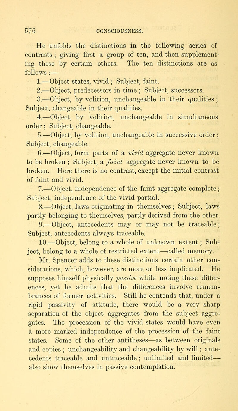 He unfolds the distinctions in the following series of contrasts ; giving first a group of ten, and then supplement- ing these by certain others. The ten distinctions are as follows :— 1.—Object states, vivid ; Subject, faint. 2.—Object, predecessors in time ; Subject, successors. 3.—Object, by volition, unchangeable in their qualities ; Subject, changeable in their qualities. 4.—Object, by volition, unchangeable in simultaneous order; Subject, changeable. 5.—Object, by volition, unchangeable in successive order ; Subject, changeable. 6.—Object, form parts of a vivid aggregate never known to be broken ; Subject, a faint aggregate never known to be broken. Here there is no contrast, except the initial contrast of faint and vivid. 7.—Object, independence of the faint aggregate complete ; Subject, independence of the vivid partial. 8.—Object, laws originating in themselves; Subject, laws partly belonging to themselves, partly derived from the other. 9.—Object, antecedents may or may not be traceable; Subject, antecedents always traceable. 10.—Object, belong to a whole of unknown extent; Sub- ject, belong to a whole of restricted extent—called memory. Mr. Spencer adds to these distinctions certain other con- siderations, which, however, are more or less implicated. He supposes himself physically j^'^f'Ssive while noting these differ- ences, yet he admits that the differences involve remem- brances of former activities. Still he contends that, under a rigid passivity of attitude, there would be a very sharp separation of the object aggregates from the subject aggre- gates. The procession of the vivid states would have even a more marked independence of the procession of the faint states. Some of the other antitheses—as between originals and copies ; unchangeability and changeability by will; ante- cedents traceable and untraceable; unlimited and limited—■ also show themselves in passive contemplation.