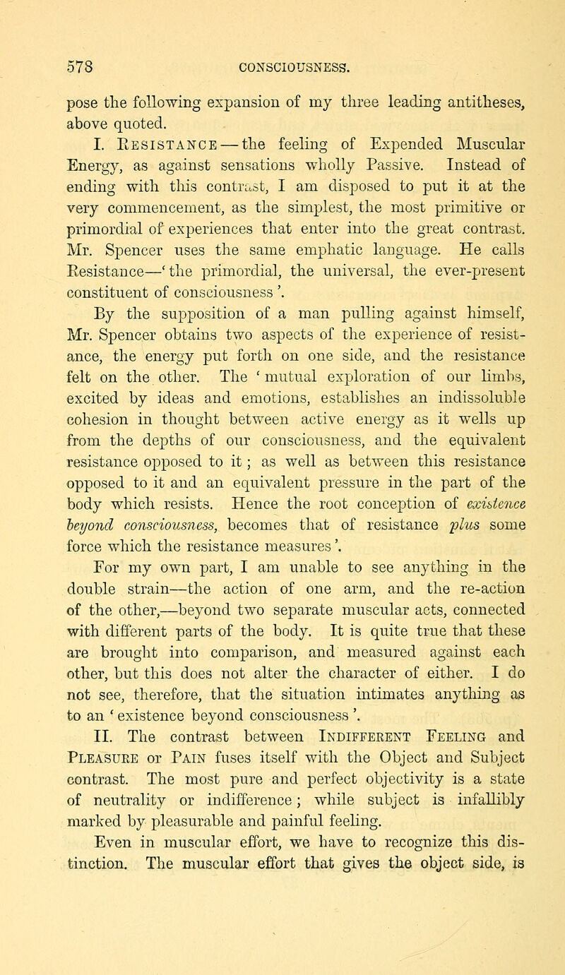 pose the following expansion of my three leading antitheses, above quoted. I. Eesistance — the feeling of Expended Muscular Energy, as against sensations wholly Passive. Instead of ending with this contrast, I am disposed to put it at the very commencement, as the simplest, the most primitive or primordial of experiences that enter into the great contrast, Mr. Spencer uses the same emphatic language. He calls Resistance—'the primordial, the universal, the ever-present constituent of consciousness'. By the supposition of a man pulling against himself, Mr. Spencer obtains two aspects of the experience of resist- ance, the energy put forth on one side, and the resistance felt on the other. The ' mutual exploration of our Kmbs, excited by ideas and emotions, establishes an indissoluble cohesion in thought between active energy as it wells up from the depths of our consciousness, and the equivalent resistance opposed to it; as well as between this resistance opposed to it and an equivalent pressure in the part of the body which resists. Hence the root conception of exigence heyond consciousness, becomes that of resistance 'plus some force which the resistance measures'. For my own part, I am unable to see anything in the double strain—the action of one arm, and the re-action of the other,—beyond two separate muscular acts, connected with different parts of the body. It is quite true that these are brought into comparison, and measured against each other, but this does not alter the character of either. I do not see, therefore, that the situation intimates anything as to an ' existence beyond consciousness '. II. The contrast between Indiffeeent Feeling and Pleasure or Pain fuses itself with the Object and Subject contrast. The most pure and perfect objectivity is a state of neutrality or indifference; while subject is infallibly marked by pleasurable and painful feeling. Even in muscular effort, we have to recognize this dis- tinction. The muscular effort that gives the object side, is