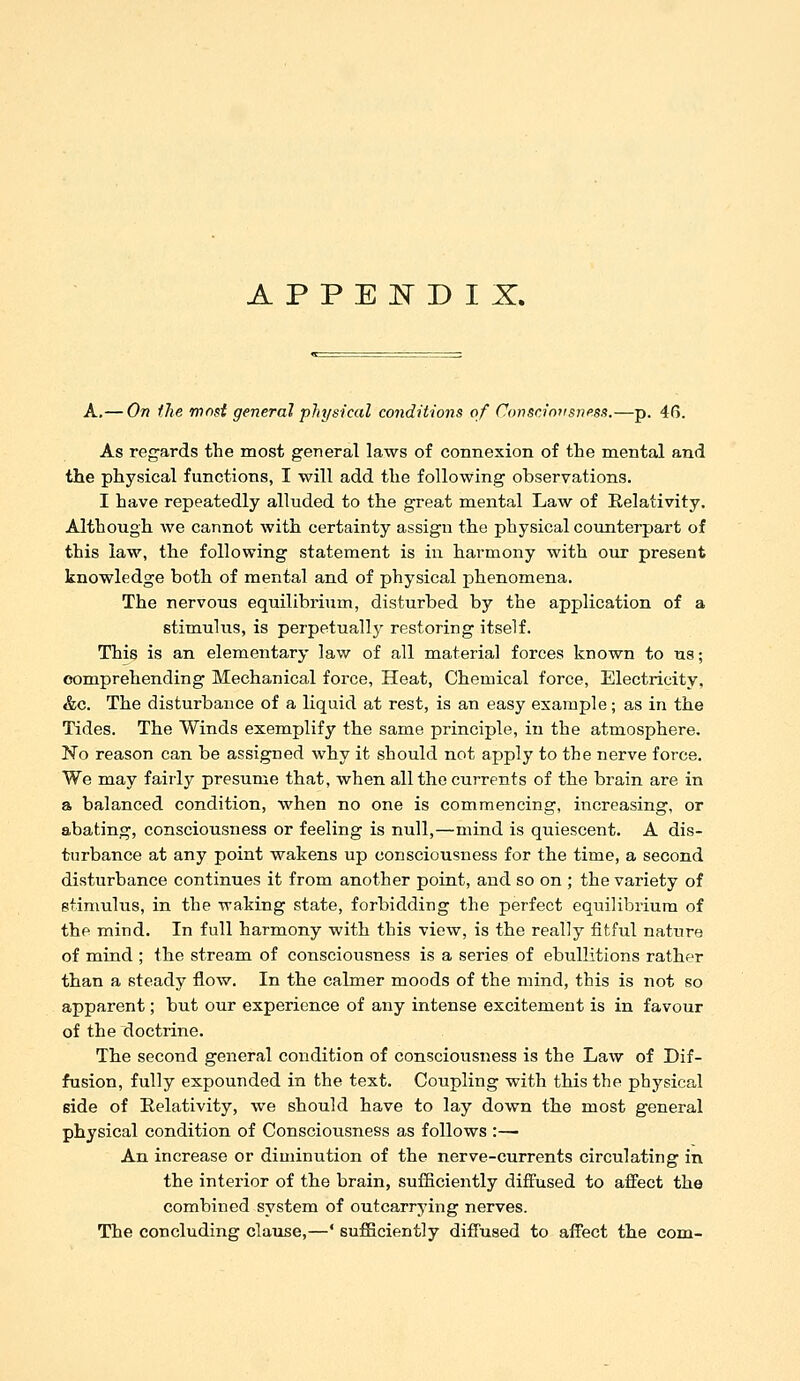 A,— On the most general physical conditions of Consciniisness.—p. 4G. As regards the most general laws of connexion of the mental and the physical functions, I will add the following observations. I have repeatedly alluded to the great mental Law of Relativity. Althougli we cannot with certainty assign the physical counterpart of this law, tlie following statement is in harmony with our present knowledge both of mental and of physical phenomena. The nervous equilibrium, disturbed by the application of a stimulus, is perpetuallj^ restoring itself. This is an elementary law of all material forces known to ns; comprehending Mechanical force, Heat, Chemical force, Electricity. &c. The disturbance of a liquid at rest, is an easy example; as in the Tides. The Winds exemplify the same principle, in the atmosphere. No reason can be assigned why it should not apply to the nerve force. We may fairly presume that, when all the currents of the brain are in a balanced condition, when no one is commencing, increasing, or abating, consciousness or feeling is null,—mind is quiescent. A dis- turbance at any point wakens up consciousness for the time, a second disturbance continues it from another point, and so on ; the variety of stimulus, in the waking state, forbidding the perfect equilibrium of the mind. In full harmony with this view, is the really fitful nature of mind ; the stream of consciousness is a series of ebullitions rather than a steady flow. In the calmer moods of the mind, this is not so apparent; but our experience of any intense excitement is in favour of the doctrine. The second general condition of consciousness is the Law of Dif- fusion, fully expounded in the text. Coupling with this the physical side of Eelativity, we should have to lay down tbe most general physical condition of Consciousness as follows :— An increase or diminution of the nerve-currents circulating in the interior of the brain, sufficiently diffused to affect the combined system of outcarrying nerves. The concluding clause,—' sufficiently diffused to affect tbe com-