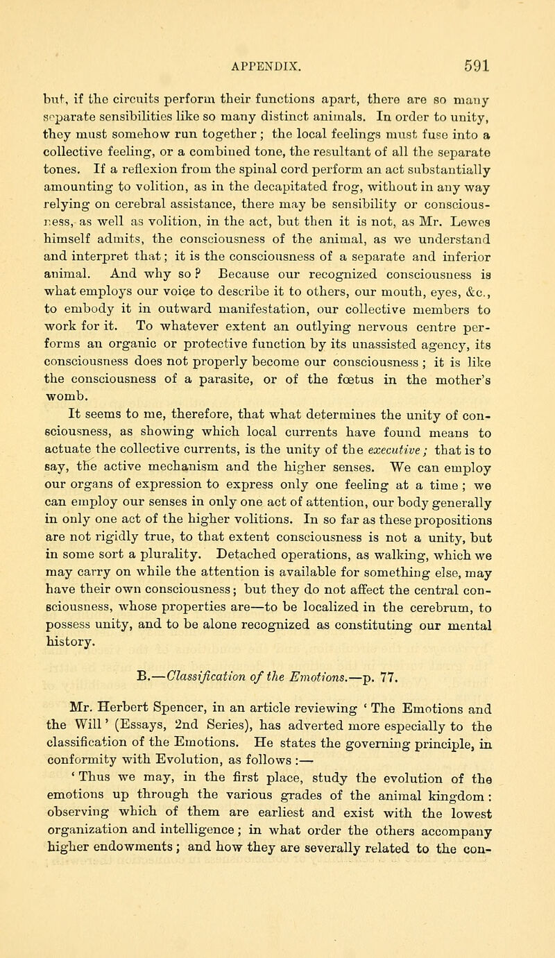 buf-, if tlie circuits perform their functions apart, there are so many separate sensibilities like so many distinct animals. In order to unity, they must somehow run together; the local feelings must fuse into a collective feeling, or a combined tone, the resultant of all the separate tones. If a reflexion from the spinal cord perform an act substantially amounting to volition, as in the decapitated frog, without in any way relying on cerebral assistance, there may be sensibility or conscious- ness, as well as volition, in the act, but then it is not, as Mr. Lewes himself admits, the consciousness of the animal, as we understand and interpret that; it is the consciousness of a separate and inferior animal. And why so ? Because our recognized consciousness ia what employs our voice to describe it to others, our mouth, eyes, &c., to embody it in outward manifestation, our collective members to work for it. To whatever extent an outlying nervous centre per- forms an organic or protective function by its unassisted agency, its consciousness does not properly become our consciousness ; it is like the consciousness of a parasite, or of the foetus in the mother's womb. It seems to me, therefore, that what determines the unity of con- eciousness, as showing which local currents have found means to actuate the collective currents, is the unity of the executive ; that is to say, the active mechanism and the higher senses. We can employ our organs of expression to express only one feeling at a time ; we can employ our senses in only one act of attention, our body generally in only one act of the higher volitions. In so far as these propositions are not rigidly true, to that extent consciousness is not a unity, but in some sort a plurality. Detached operations, as walking, which we may carry on while the attention is available for something else, may have their own consciousness; but they do not affect the central con- sciousness, whose properties are—to be localized in the cerebrum, to possess unity, and to be alone recognized as constituting our mental history. B.—Classification of the Emotions.—p. 77. Mr. Herbert Spencer, in an article reviewing ' The Emotions and the Will' (Essays, 2nd Series), has adverted more especially to the classification of the Emotions. He states the governing principle, in conformity with Evolution, as follows :— ' Thus we may, in the first place, study the evolution of the emotions up through the various grades of the animal kingdom : observing which of them are earliest and exist with the lowest organization and intelligence; in what order the others accompany higher endowments ; and how they are severally related to the con-