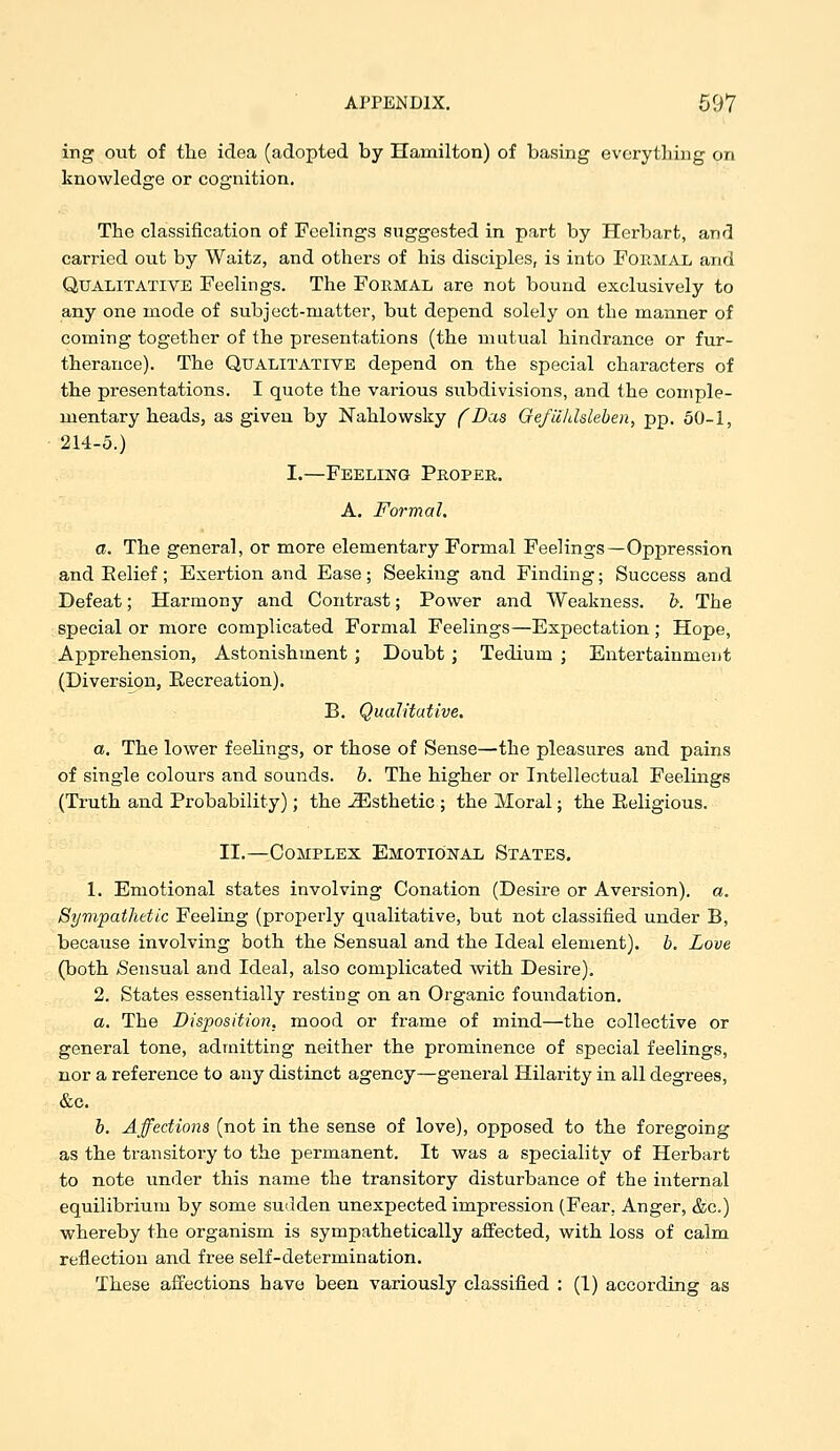 ing out of the idea (adopted by Hamilton) of basing everything on knowledge or cognition. The classification of Feelings suggested in part by Herbart, and carried out by Waitz, and others of his disciples, is into Formal and Qualitative Feelings. The Formal are not bound exclusively to any one mode of subject-matter, but depend solely on the manner of coming together of the presentations (the mutual hindrance or fur- therance). The Qualitative depend on the special characters of the presentations. I quote the various subdivisions, and the comple- mentary heads, as given by Nahlovvsky f Das Oefuhlslehen, pp. 50-1, 214-5.) I.—Feeling Proper. A. Formal. a. The general, or more elementary Formal Feelings—Oppression and Eelief; Exertion and Ease; Seeking and Finding; Success and Defeat; Harmony and Contrast; Power and Weakness, h. The special or more complicated Formal Feelings—Expectation; Hope, Apprehension, Astonishment ; Doubt ; Tedium ; Entertainment (Diversion, Recreation). B. Qualitative. a. The lower feelings, or those of Sense—the pleasures and pains of single colours and sounds, h. The higher or Intellectual Feelings (Truth and Probability); the JEsthetic ; the Moral; the Eeligious. II.—Complex Emotional States, 1. Emotional states involving Conation (Desire or Aversion), a. Sympathetic Feeling (properly qualitative, but not classified under B, because involving both the Sensual and the Ideal element), h. Love (both (Sensual and Ideal, also complicated with Desire). 2. States essentially resting on an Organic foundation. a. The Disposition, mood or frame of mind—the collective or general tone, admitting neither the prominence of special feelings, nor a reference to any distinct agency—general Hilarity in all degrees, &c. h. Affections (not in the sense of love), opposed to the foregoing as the transitory to the permanent. It was a speciality of Herbart to note under this name the transitory disturbance of the internal equilibrium by some sudden unexpected impression (Fear, Anger, &c.) whereby the organism is sympathetically affected, with loss of calm reflection and free self-determination.