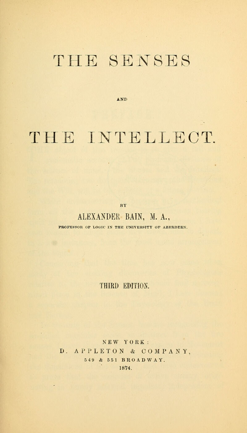 THE IISTTELLECT. ALEXANDER BAIN, M. A., PBOFBeSOB OP LOGIC IN THE 0NIVERSITT OF ABERDEEN. THIRD EDITION NEW YORK: D. APPLE TON & COMPANY 549 & 551 BROADWAY. 1874.