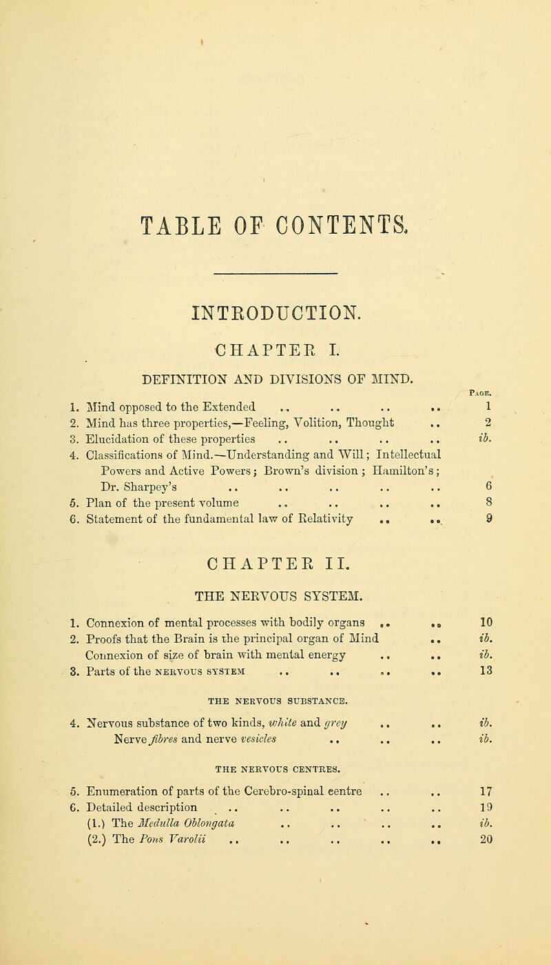 TABLE OF CONTENTS, INTKODUCTIOK CHAPTER I. DEFINITION AND DIVISIONS OF MIND. Page. 1. Mind opposed to the Extended ., ., .. .. 1 2. Mind has three properties,—Feeling, Volition, Thought .. 2 3. Elucidation of these properties .. .. .. .. ii>. 4. Classifications of Mind.—Understanding and Will; Intellectual Powers and Active Powers; Brown's division; Hamilton's; Dr. Sharpey's .. .. .. .. .. 6 5. Plan of the present volume .. .. .. .. 8 6. Statement of the fundamental law of Relativity ., ,,_ 9 CHAPTER 11. THE NEEVOUS SYSTEM. 1. Connexion of mental processes with bodily organs ,. .. 10 2. Proofs that the Brain is rhe principal organ of Mind .. ib. Connexion of size of brain with mental energy .. .. ib. 3. Parts of the NERVOUS SYSTEM .. .. „. .. 13 THE NERVOUS SUBSTANCE. 4. Nervous substance of two kinds, white and grey ,. .. ib. ISevYeJlbres a,n.d neicwe vesicles .. .. ., ib. THE NERVOUS CENTRES. 5. Enumeration of parts of the Cerebro-spinal centre .. .. 17 G. Detailed description .. .. .. .. .. 19 (1.) Ihe Medulla Oblongata .. ,. .. ., ib.